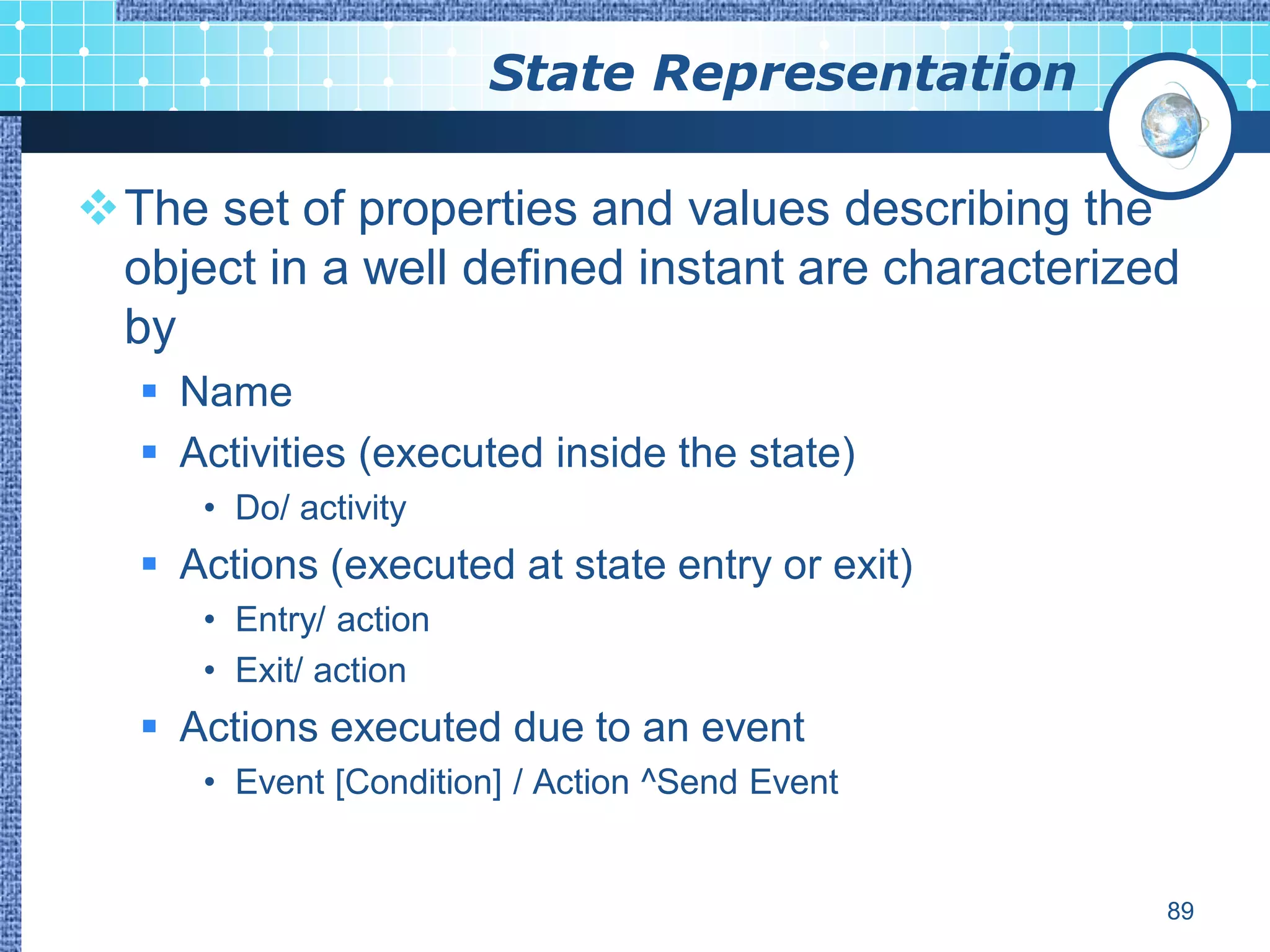 State Representation

The set of properties and values describing the
 object in a well defined instant are characterized
 by
   Name
   Activities (executed inside the state)
     • Do/ activity
   Actions (executed at state entry or exit)
     • Entry/ action
     • Exit/ action
   Actions executed due to an event
     • Event [Condition] / Action ^Send Event


                                                  89
 