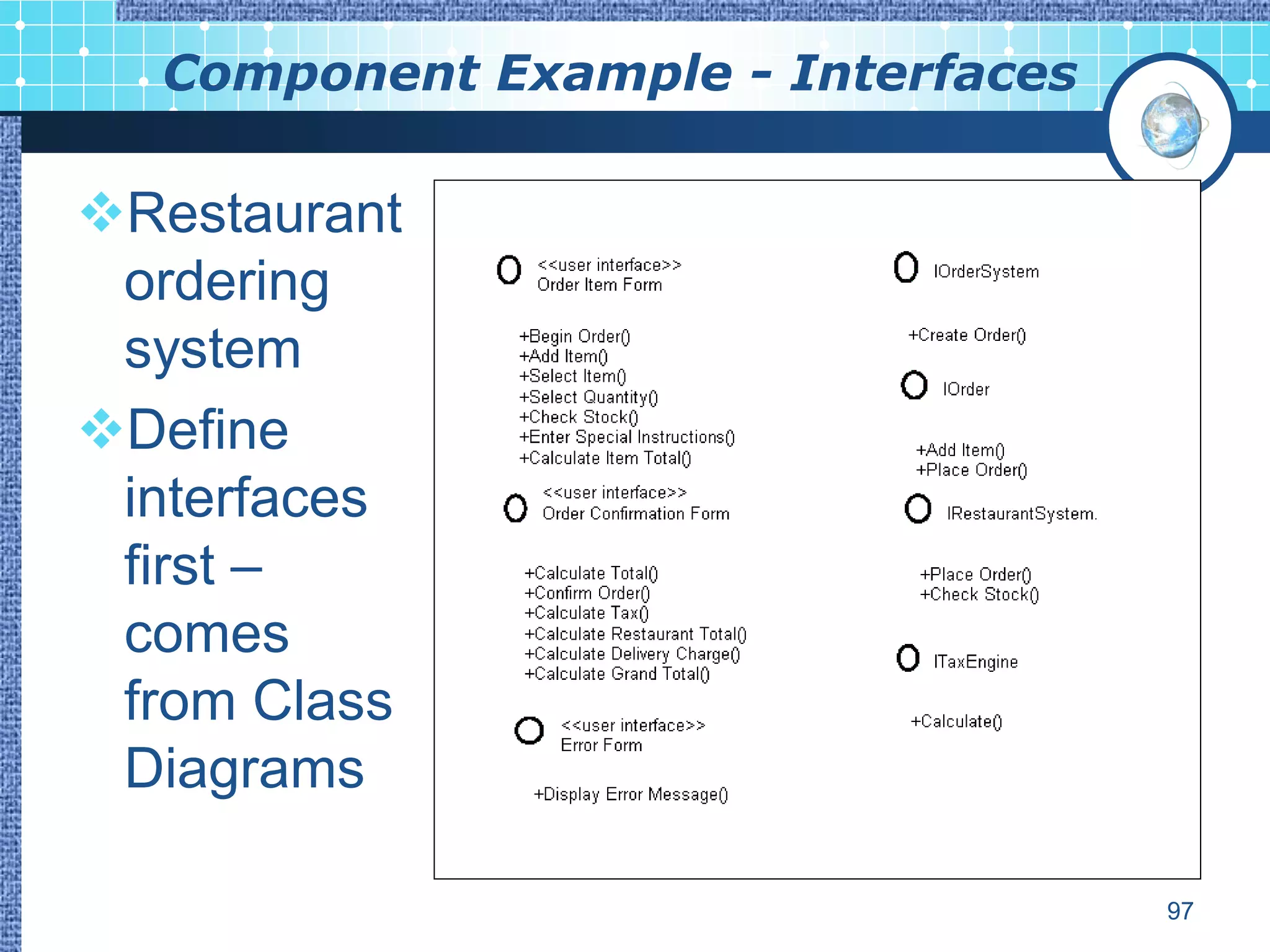 Component Example - Interfaces

Restaurant
 ordering
 system
Define
 interfaces
 first –
 comes
 from Class
 Diagrams

                                   97
 