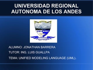 UNIVERSIDAD REGIONAL
 AUTONOMA DE LOS ANDES




ALUMNO: JONATHAN BARRERA
TUTOR: ING. LUIS GUALLPA
TEMA: UNIFIED MODELING LANGUAGE (UML).
 