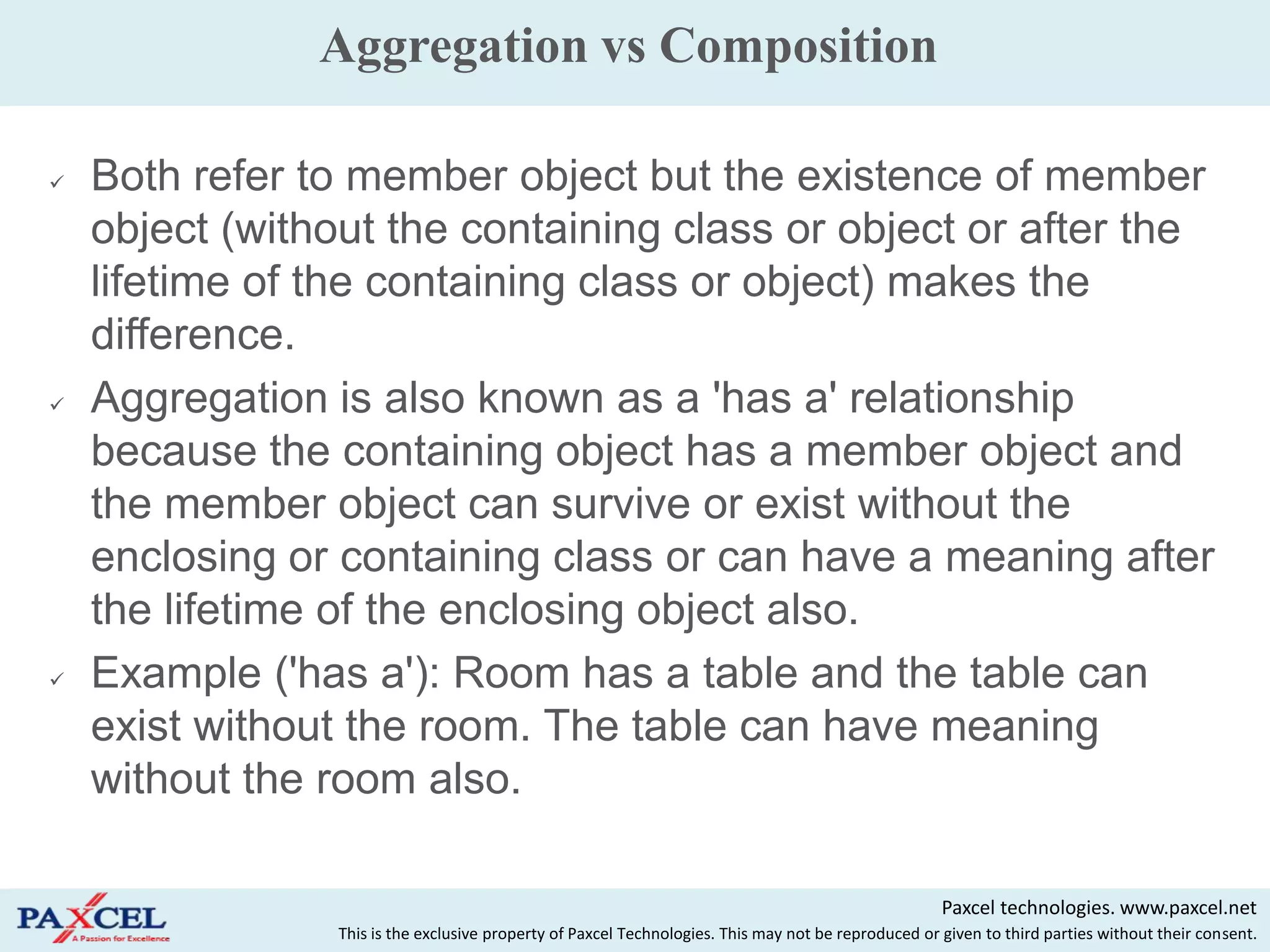 Aggregation vs Composition

   Both refer to member object but the existence of member
    object (without the containing class or object or after the
    lifetime of the containing class or object) makes the
    difference.
   Aggregation is also known as a 'has a' relationship
    because the containing object has a member object and
    the member object can survive or exist without the
    enclosing or containing class or can have a meaning after
    the lifetime of the enclosing object also.
   Example ('has a'): Room has a table and the table can
    exist without the room. The table can have meaning
    without the room also.

                                                                                                      Paxcel technologies. www.paxcel.net
                 This is the exclusive property of Paxcel Technologies. This may not be reproduced or given to third parties without their consent.
 