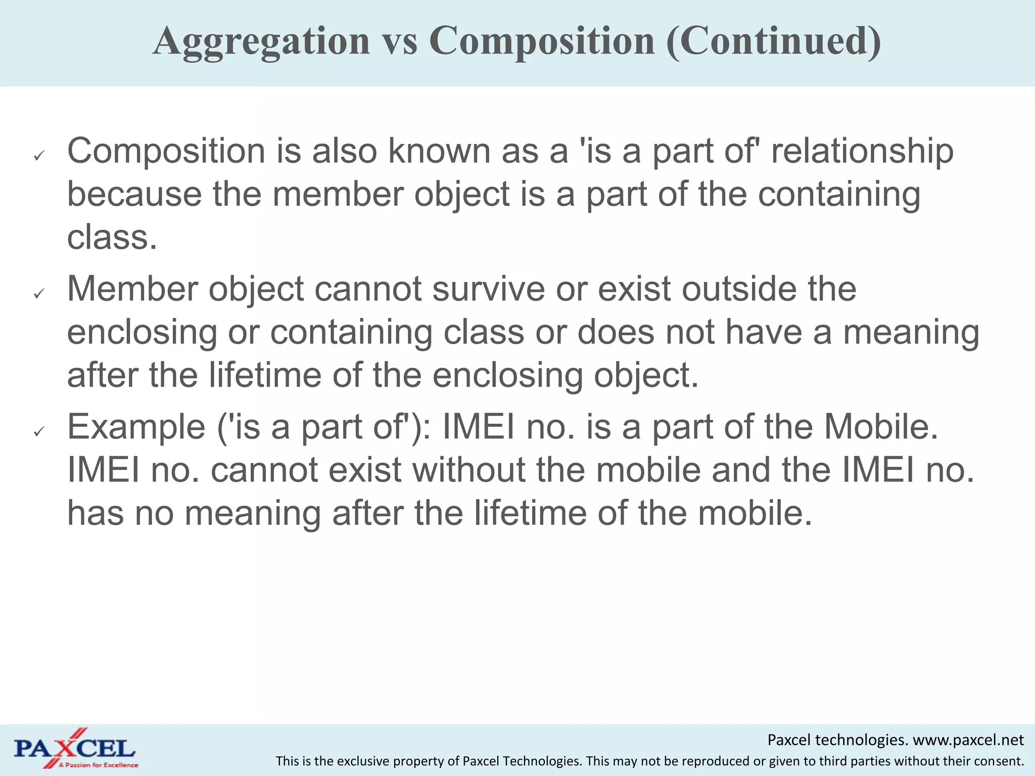 Aggregation vs Composition (Continued)

   Composition is also known as a 'is a part of' relationship
    because the member object is a part of the containing
    class.
   Member object cannot survive or exist outside the
    enclosing or containing class or does not have a meaning
    after the lifetime of the enclosing object.
   Example ('is a part of'): IMEI no. is a part of the Mobile.
    IMEI no. cannot exist without the mobile and the IMEI no.
    has no meaning after the lifetime of the mobile.




                                                                                                      Paxcel technologies. www.paxcel.net
                 This is the exclusive property of Paxcel Technologies. This may not be reproduced or given to third parties without their consent.
 