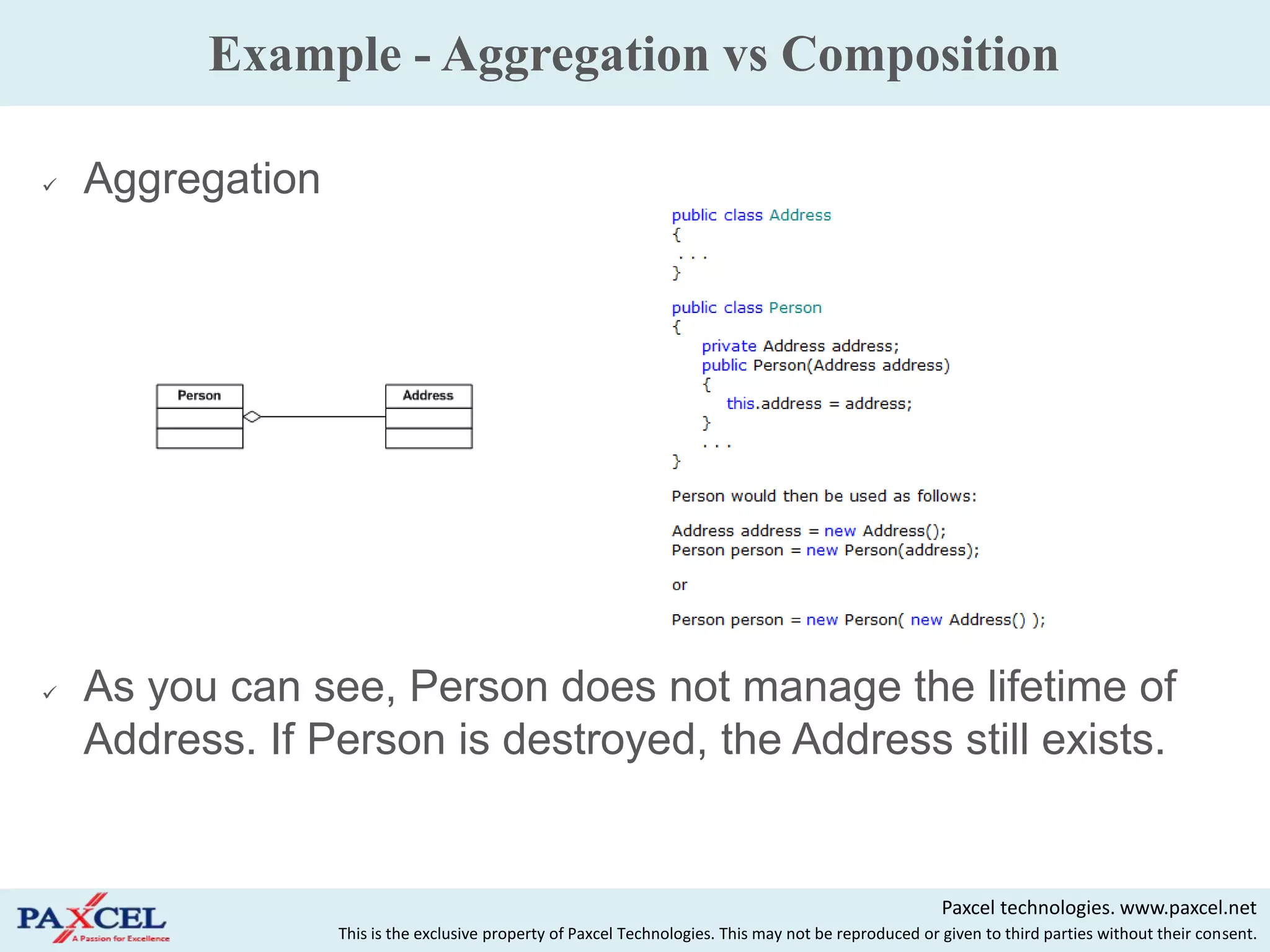 Example - Aggregation vs Composition

   Aggregation




   As you can see, Person does not manage the lifetime of
    Address. If Person is destroyed, the Address still exists.


                                                                                                       Paxcel technologies. www.paxcel.net
                  This is the exclusive property of Paxcel Technologies. This may not be reproduced or given to third parties without their consent.
 