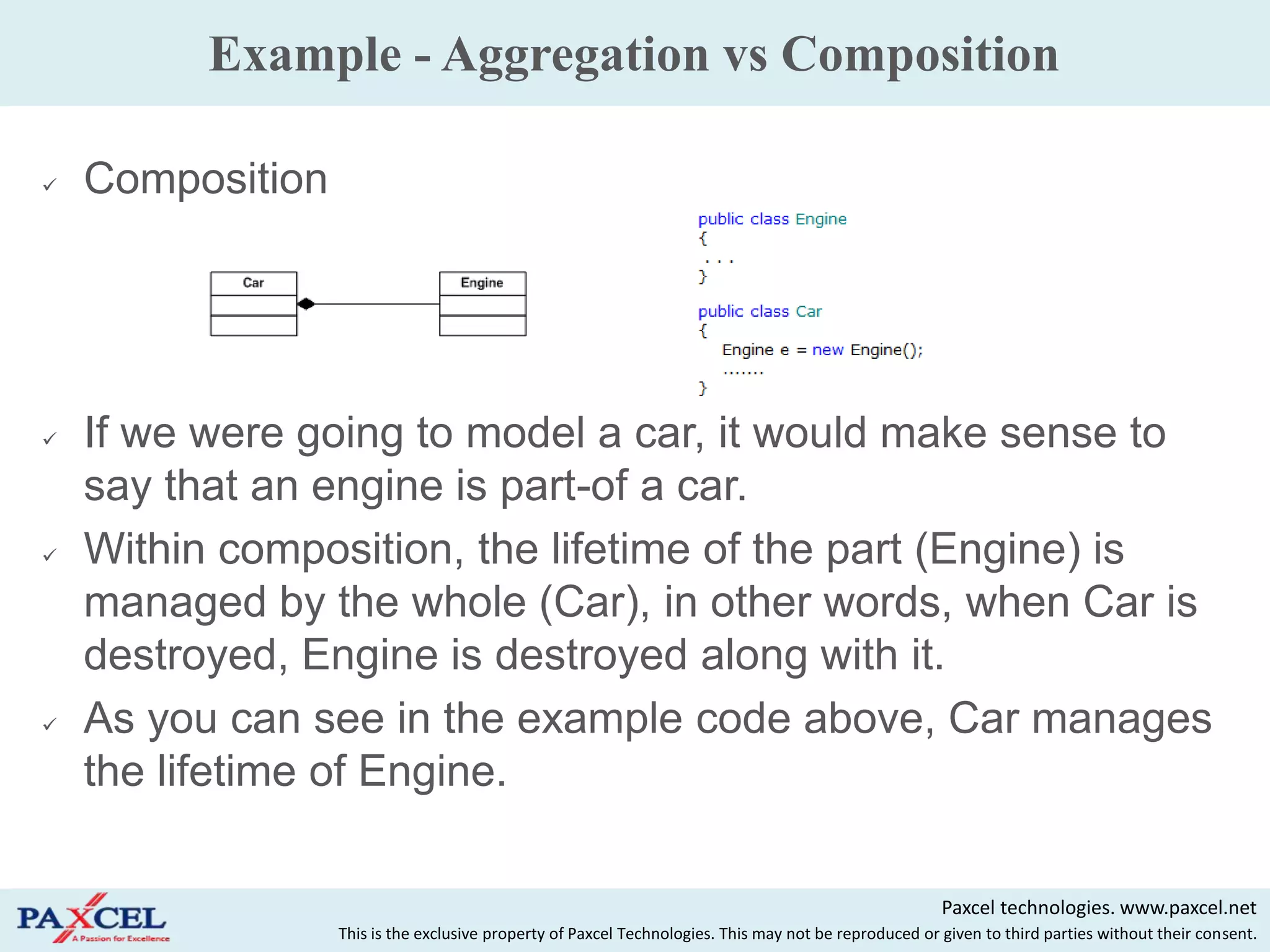 Example - Aggregation vs Composition

   Composition




   If we were going to model a car, it would make sense to
    say that an engine is part-of a car.
   Within composition, the lifetime of the part (Engine) is
    managed by the whole (Car), in other words, when Car is
    destroyed, Engine is destroyed along with it.
   As you can see in the example code above, Car manages
    the lifetime of Engine.

                                                                                                       Paxcel technologies. www.paxcel.net
                  This is the exclusive property of Paxcel Technologies. This may not be reproduced or given to third parties without their consent.
 