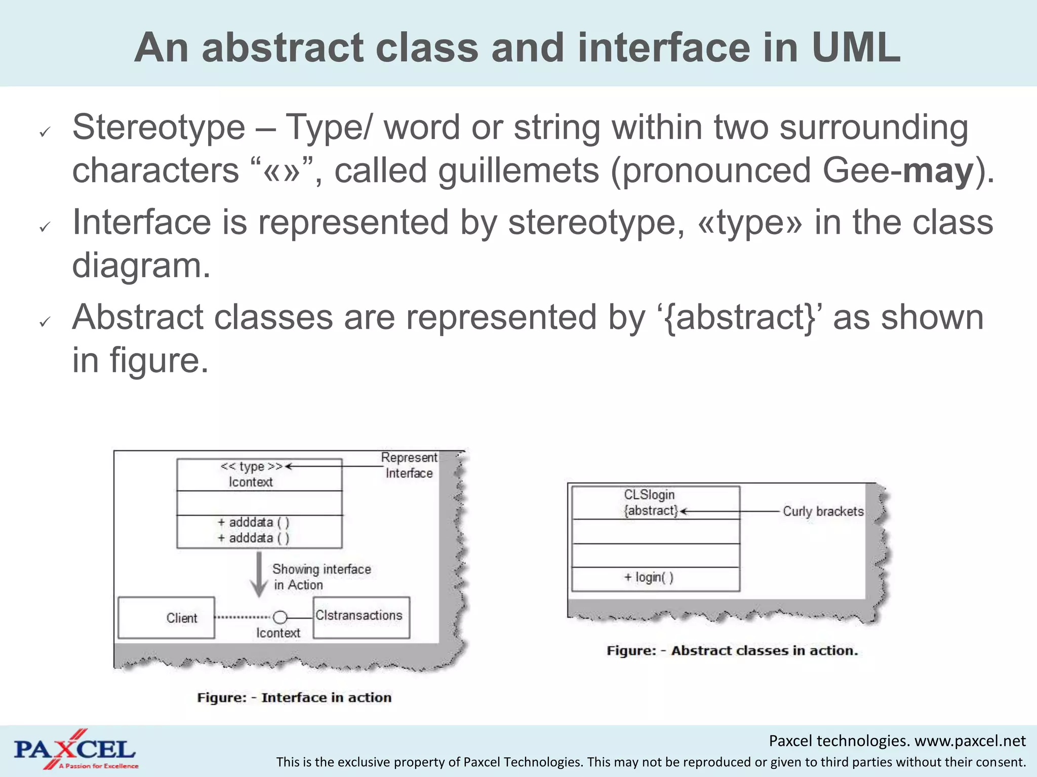 An abstract class and interface in UML
   Stereotype – Type/ word or string within two surrounding
    characters “«»”, called guillemets (pronounced Gee-may).
   Interface is represented by stereotype, «type» in the class
    diagram.
   Abstract classes are represented by „{abstract}‟ as shown
    in figure.




                                                                                                      Paxcel technologies. www.paxcel.net
                 This is the exclusive property of Paxcel Technologies. This may not be reproduced or given to third parties without their consent.
 