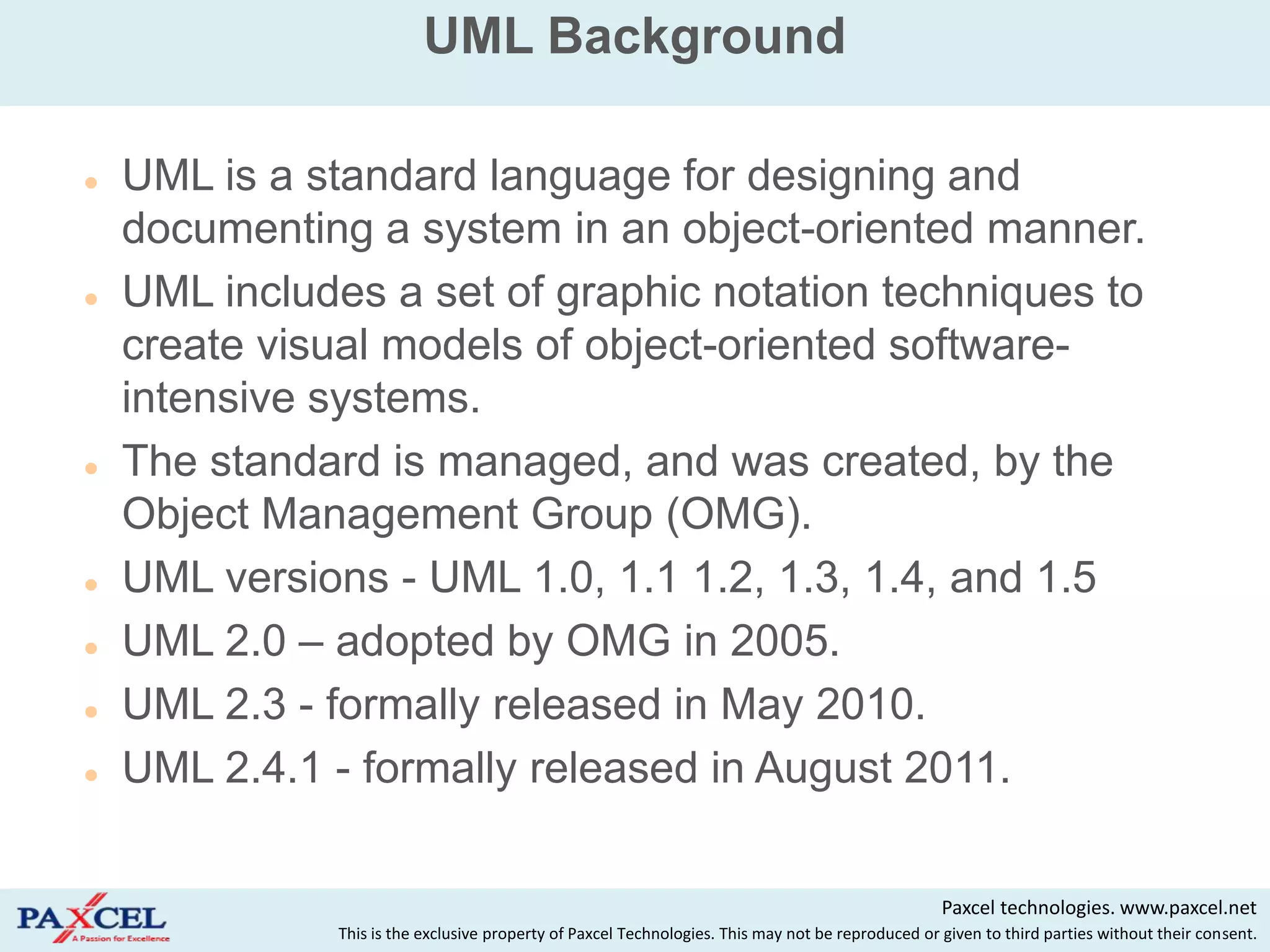 UML Background

   UML is a standard language for designing and
    documenting a system in an object-oriented manner.
   UML includes a set of graphic notation techniques to
    create visual models of object-oriented software-
    intensive systems.
   The standard is managed, and was created, by the
    Object Management Group (OMG).
   UML versions - UML 1.0, 1.1 1.2, 1.3, 1.4, and 1.5
   UML 2.0 – adopted by OMG in 2005.
   UML 2.3 - formally released in May 2010.
   UML 2.4.1 - formally released in August 2011.

                                                                                                    Paxcel technologies. www.paxcel.net
               This is the exclusive property of Paxcel Technologies. This may not be reproduced or given to third parties without their consent.
 