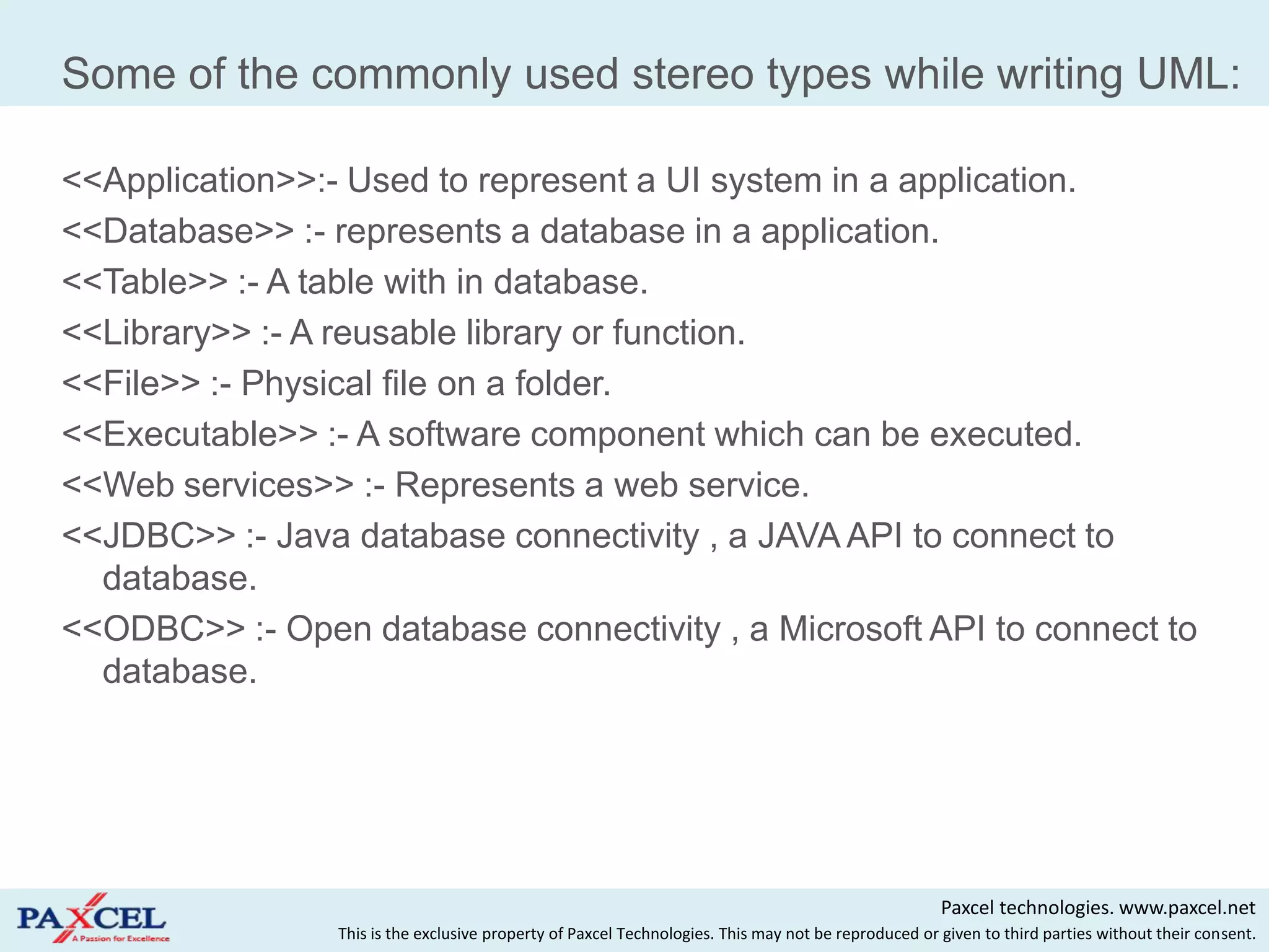 Some of the commonly used stereo types while writing UML:

<<Application>>:- Used to represent a UI system in a application.
<<Database>> :- represents a database in a application.
<<Table>> :- A table with in database.
<<Library>> :- A reusable library or function.
<<File>> :- Physical file on a folder.
<<Executable>> :- A software component which can be executed.
<<Web services>> :- Represents a web service.
<<JDBC>> :- Java database connectivity , a JAVA API to connect to
  database.
<<ODBC>> :- Open database connectivity , a Microsoft API to connect to
  database.




                                                                                                      Paxcel technologies. www.paxcel.net
                 This is the exclusive property of Paxcel Technologies. This may not be reproduced or given to third parties without their consent.
 