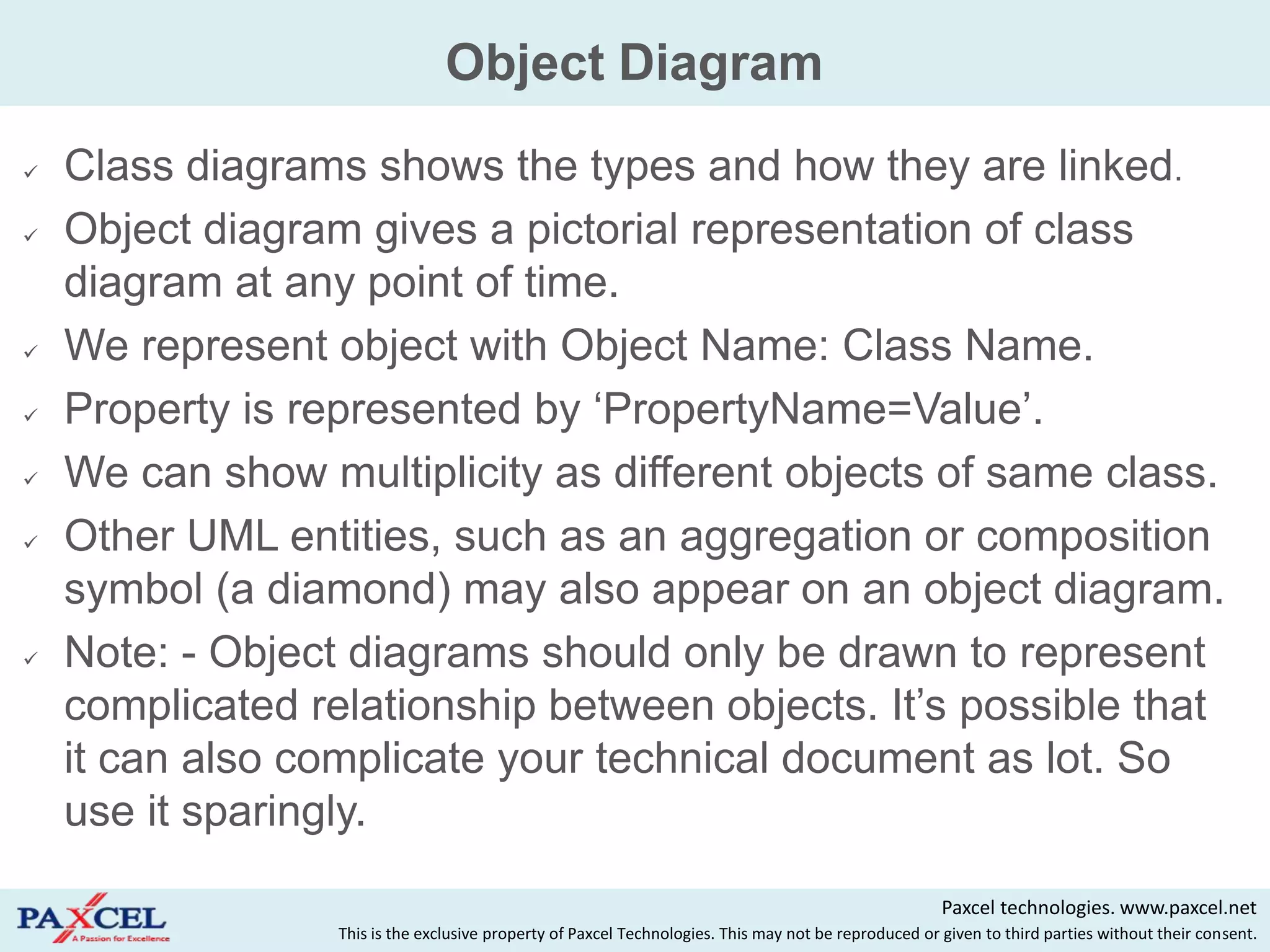 Object Diagram
   Class diagrams shows the types and how they are linked.
   Object diagram gives a pictorial representation of class
    diagram at any point of time.
   We represent object with Object Name: Class Name.
   Property is represented by „PropertyName=Value‟.
   We can show multiplicity as different objects of same class.
   Other UML entities, such as an aggregation or composition
    symbol (a diamond) may also appear on an object diagram.
   Note: - Object diagrams should only be drawn to represent
    complicated relationship between objects. It‟s possible that
    it can also complicate your technical document as lot. So
    use it sparingly.

                                                                                                       Paxcel technologies. www.paxcel.net
                  This is the exclusive property of Paxcel Technologies. This may not be reproduced or given to third parties without their consent.
 