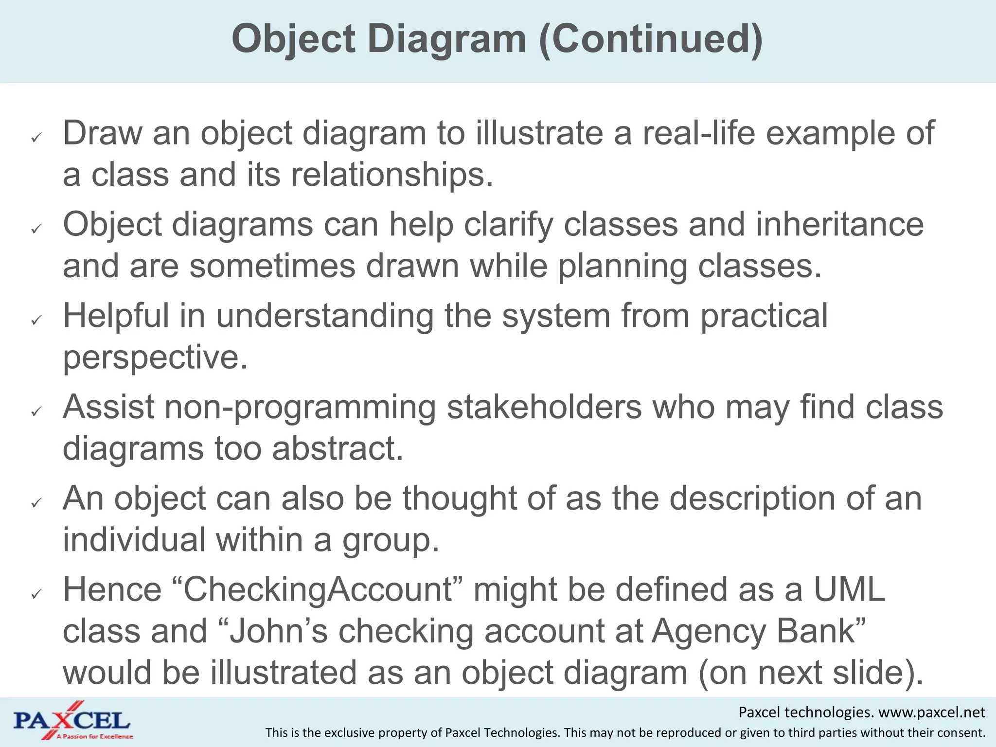 Object Diagram (Continued)

   Draw an object diagram to illustrate a real-life example of
    a class and its relationships.
   Object diagrams can help clarify classes and inheritance
    and are sometimes drawn while planning classes.
   Helpful in understanding the system from practical
    perspective.
   Assist non-programming stakeholders who may find class
    diagrams too abstract.
   An object can also be thought of as the description of an
    individual within a group.
   Hence “CheckingAccount” might be defined as a UML
    class and “John‟s checking account at Agency Bank”
    would be illustrated as an object diagram (on next slide).
                                                                                                      Paxcel technologies. www.paxcel.net
                 This is the exclusive property of Paxcel Technologies. This may not be reproduced or given to third parties without their consent.
 