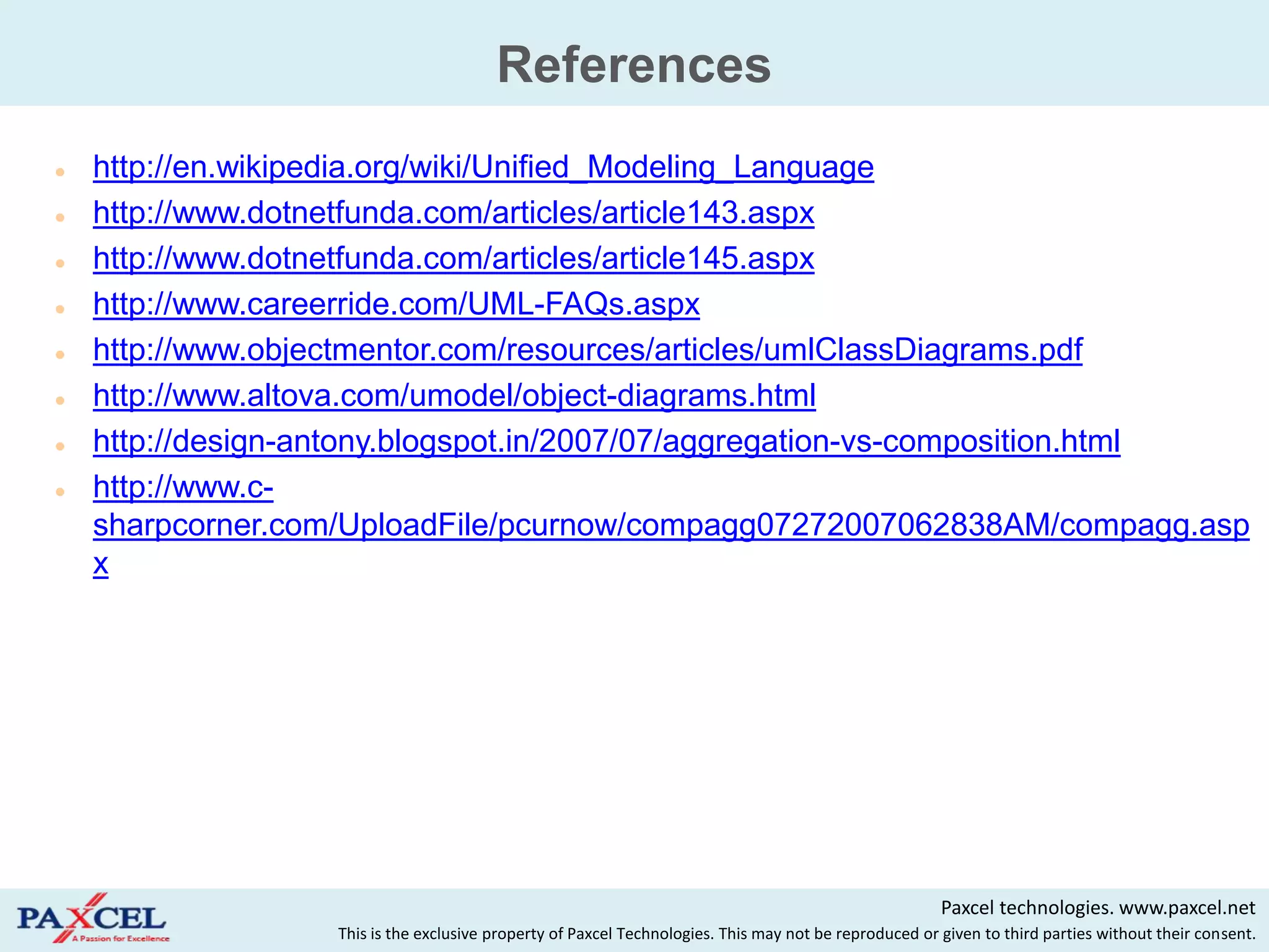 References
   http://en.wikipedia.org/wiki/Unified_Modeling_Language
   http://www.dotnetfunda.com/articles/article143.aspx
   http://www.dotnetfunda.com/articles/article145.aspx
   http://www.careerride.com/UML-FAQs.aspx
   http://www.objectmentor.com/resources/articles/umlClassDiagrams.pdf
   http://www.altova.com/umodel/object-diagrams.html
   http://design-antony.blogspot.in/2007/07/aggregation-vs-composition.html
   http://www.c-
    sharpcorner.com/UploadFile/pcurnow/compagg07272007062838AM/compagg.asp
    x




                                                                                                        Paxcel technologies. www.paxcel.net
                   This is the exclusive property of Paxcel Technologies. This may not be reproduced or given to third parties without their consent.
 