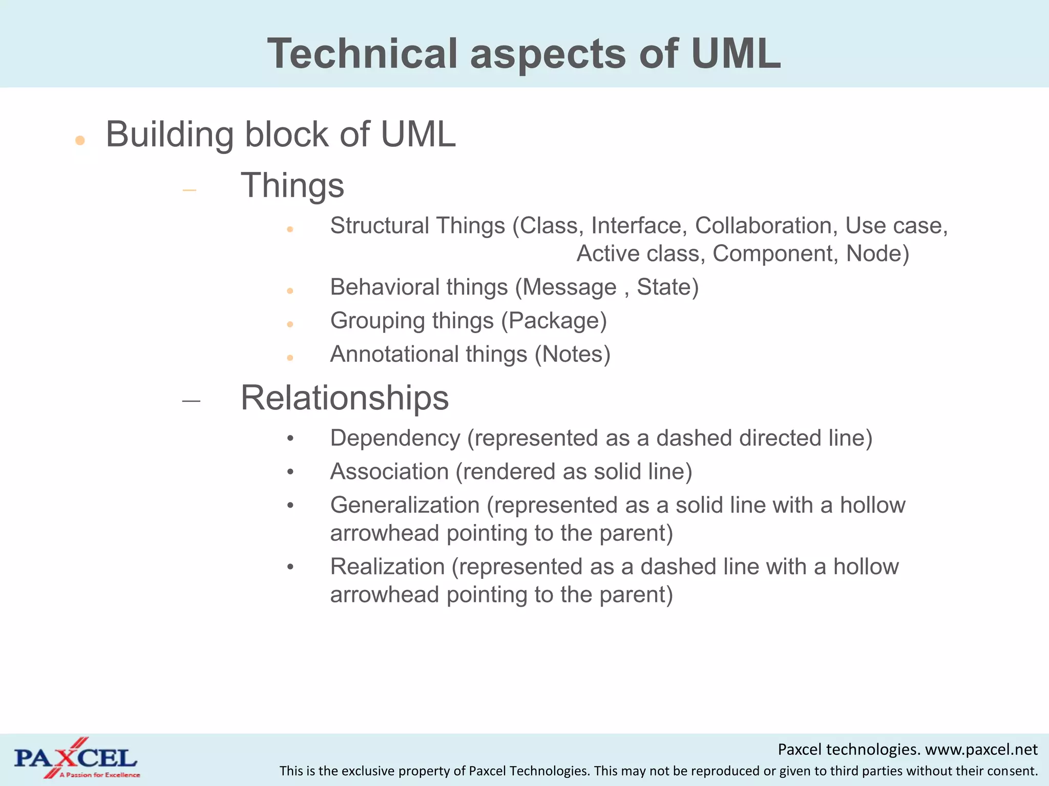 Technical aspects of UML
   Building block of UML
             Things
                     Structural Things (Class, Interface, Collaboration, Use case,
                                              Active class, Component, Node)
                     Behavioral things (Message , State)
                     Grouping things (Package)
                     Annotational things (Notes)

        –   Relationships
               •      Dependency (represented as a dashed directed line)
               •      Association (rendered as solid line)
               •      Generalization (represented as a solid line with a hollow
                      arrowhead pointing to the parent)
               •      Realization (represented as a dashed line with a hollow
                      arrowhead pointing to the parent)




                                                                                                   Paxcel technologies. www.paxcel.net
              This is the exclusive property of Paxcel Technologies. This may not be reproduced or given to third parties without their consent.
 