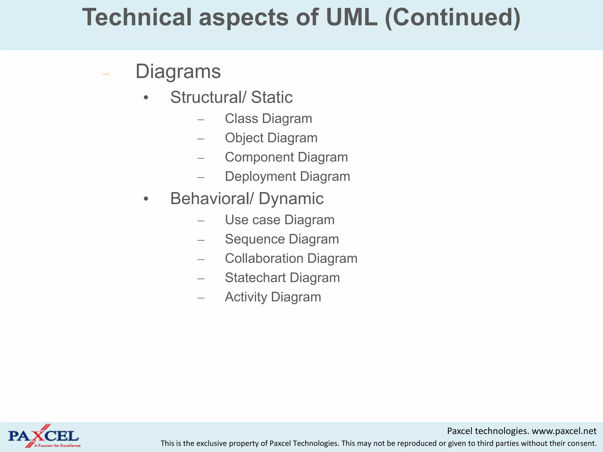 Technical aspects of UML (Continued)

    Diagrams
     •     Structural/ Static
                   –        Class Diagram
                   –        Object Diagram
                   –        Component Diagram
                   –        Deployment Diagram
     •     Behavioral/ Dynamic
                   –        Use case Diagram
                   –        Sequence Diagram
                   –        Collaboration Diagram
                   –        Statechart Diagram
                   –        Activity Diagram




                                                                                              Paxcel technologies. www.paxcel.net
         This is the exclusive property of Paxcel Technologies. This may not be reproduced or given to third parties without their consent.
 