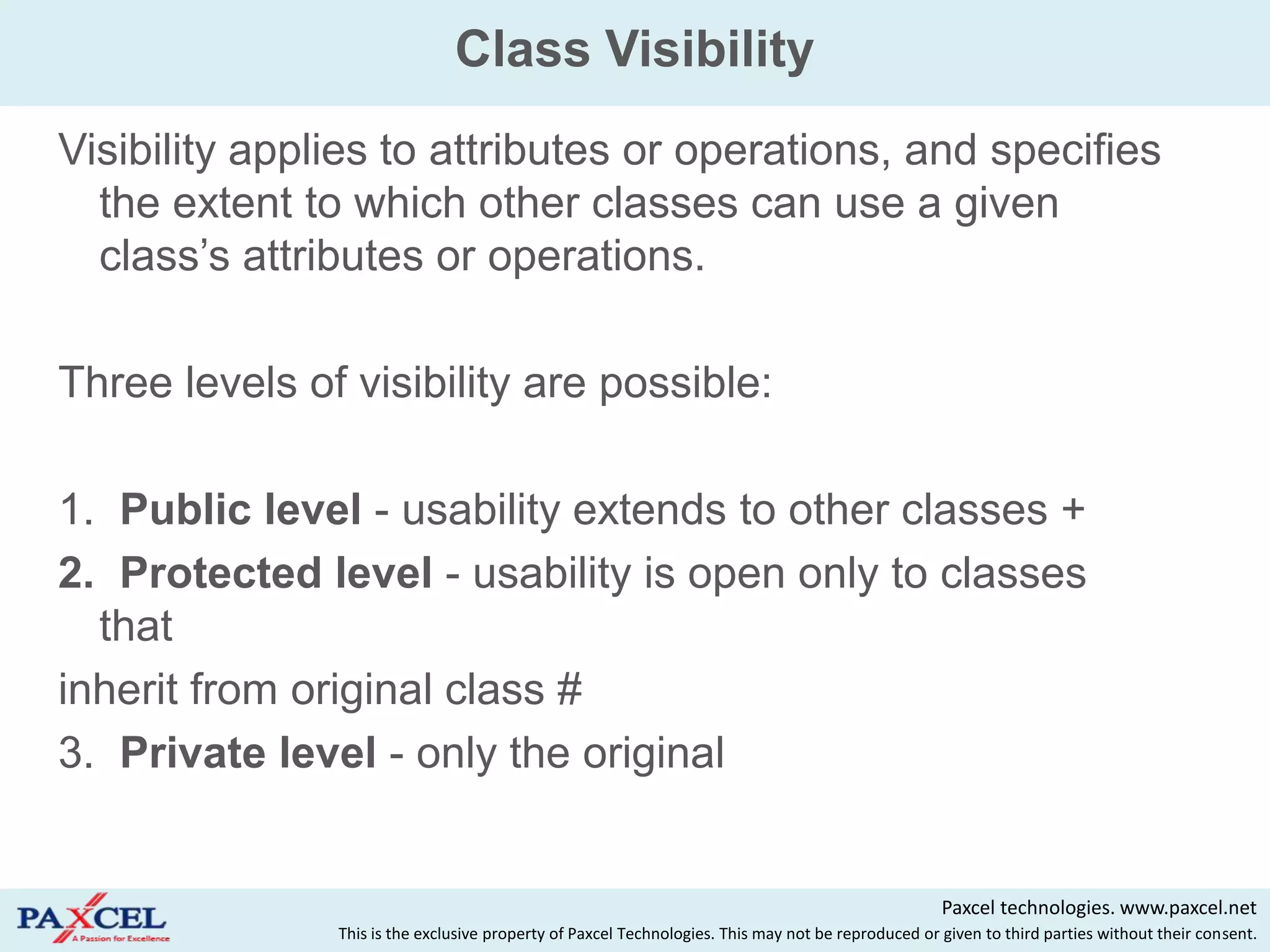 Class Visibility
Visibility applies to attributes or operations, and specifies
  the extent to which other classes can use a given
  class‟s attributes or operations.

Three levels of visibility are possible:

1. Public level - usability extends to other classes +
2. Protected level - usability is open only to classes
  that
inherit from original class #
3. Private level - only the original


                                                                                                    Paxcel technologies. www.paxcel.net
               This is the exclusive property of Paxcel Technologies. This may not be reproduced or given to third parties without their consent.
 