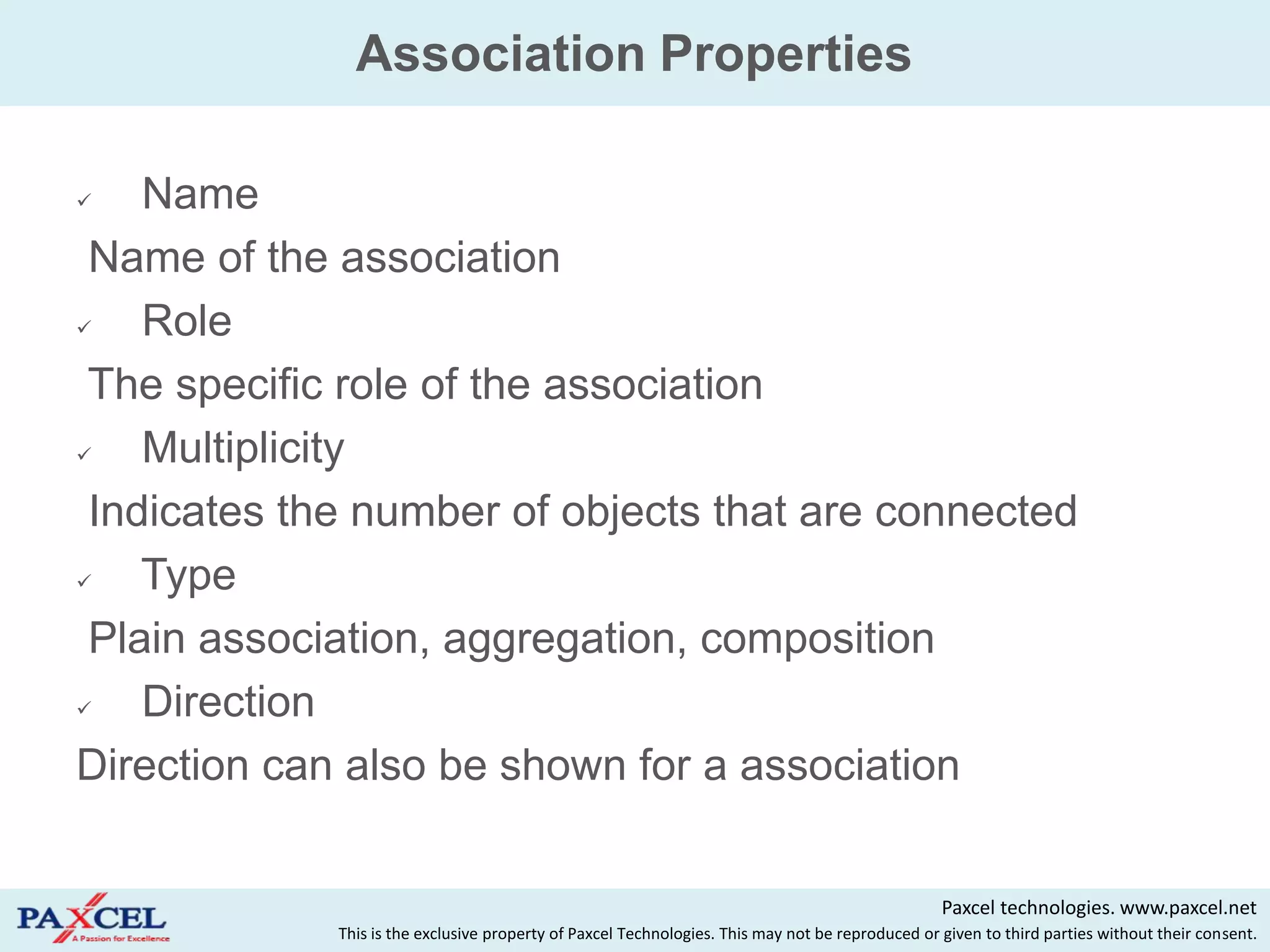 Association Properties

   Name
 Name of the association
   Role
 The specific role of the association
   Multiplicity
 Indicates the number of objects that are connected
   Type
 Plain association, aggregation, composition
   Direction
Direction can also be shown for a association


                                                                                                  Paxcel technologies. www.paxcel.net
             This is the exclusive property of Paxcel Technologies. This may not be reproduced or given to third parties without their consent.
 