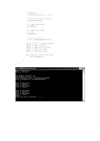 S.draw();
             //S.printCenter();      error

             Circle C = new Circle();
             C.printCenter();

             S = new Square();
             S.draw();

             R = new Square();
             S = R;
             S.draw();

             //R = S; error
             Console.WriteLine("n");

            Shape   [] sh    = new Shape[4];
            sh[3]   = new   Shape();
            sh[0]   = new   Rectangle();
            sh[1]   = new   Circle();
            sh[2]   = new   Square();

            for (int i = 0; i < 4; i++)
                sh[i].draw();

        }
    }
}
 