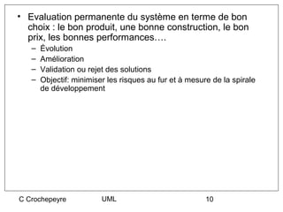 • Evaluation permanente du système en terme de bon
  choix : le bon produit, une bonne construction, le bon
  prix, les bonnes performances….
   –   Évolution
   –   Amélioration
   –   Validation ou rejet des solutions
   –   Objectif: minimiser les risques au fur et à mesure de la spirale
       de développement




C Crochepeyre            UML                            10
 