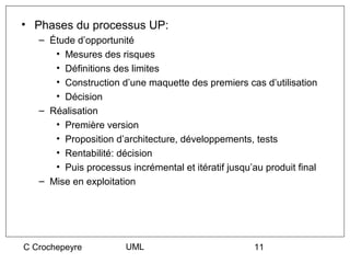 • Phases du processus UP:
   – Étude d’opportunité
      • Mesures des risques
      • Définitions des limites
      • Construction d’une maquette des premiers cas d’utilisation
      • Décision
   – Réalisation
      • Première version
      • Proposition d’architecture, développements, tests
      • Rentabilité: décision
      • Puis processus incrémental et itératif jusqu’au produit final
   – Mise en exploitation




C Crochepeyre          UML                            11
 