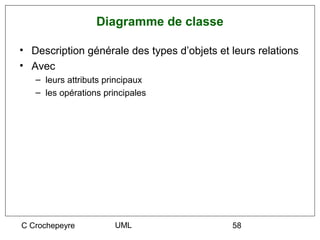 Diagramme de classe

• Description générale des types d’objets et leurs relations
• Avec
   – leurs attributs principaux
   – les opérations principales




C Crochepeyre          UML                   58
 