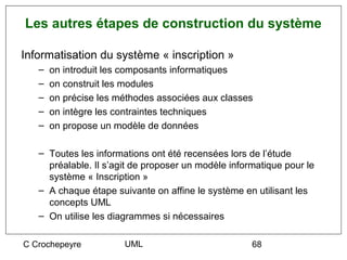 Les autres étapes de construction du système

Informatisation du système « inscription »
   –   on introduit les composants informatiques
   –   on construit les modules
   –   on précise les méthodes associées aux classes
   –   on intègre les contraintes techniques
   –   on propose un modèle de données

   – Toutes les informations ont été recensées lors de l’étude
     préalable. Il s’agit de proposer un modèle informatique pour le
     système « Inscription »
   – A chaque étape suivante on affine le système en utilisant les
     concepts UML
   – On utilise les diagrammes si nécessaires

C Crochepeyre          UML                           68
 