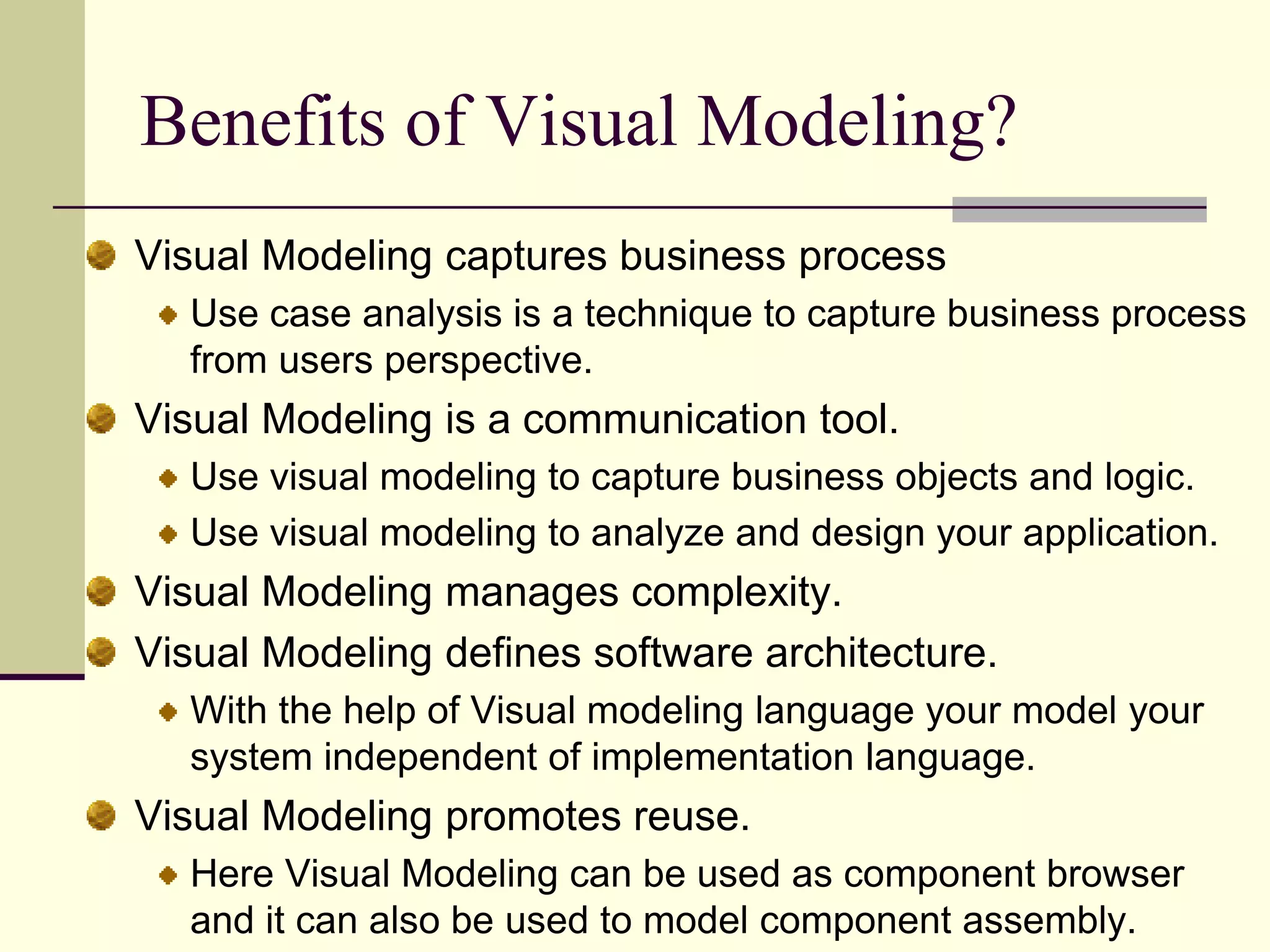 Benefits of Visual Modeling?Visual Modeling captures business processUse case analysis is a technique to capture business process from users perspective. Visual Modeling is a communication tool.Use visual modeling to capture business objects and logic. Use visual modeling to analyze and design your application. Visual Modeling manages complexity.   Visual Modeling defines software architecture. With the help of Visual modeling language your model your system independent of implementation language. Visual Modeling promotes reuse. Here Visual Modeling can be used as component browser and it can also be used to model component assembly. 