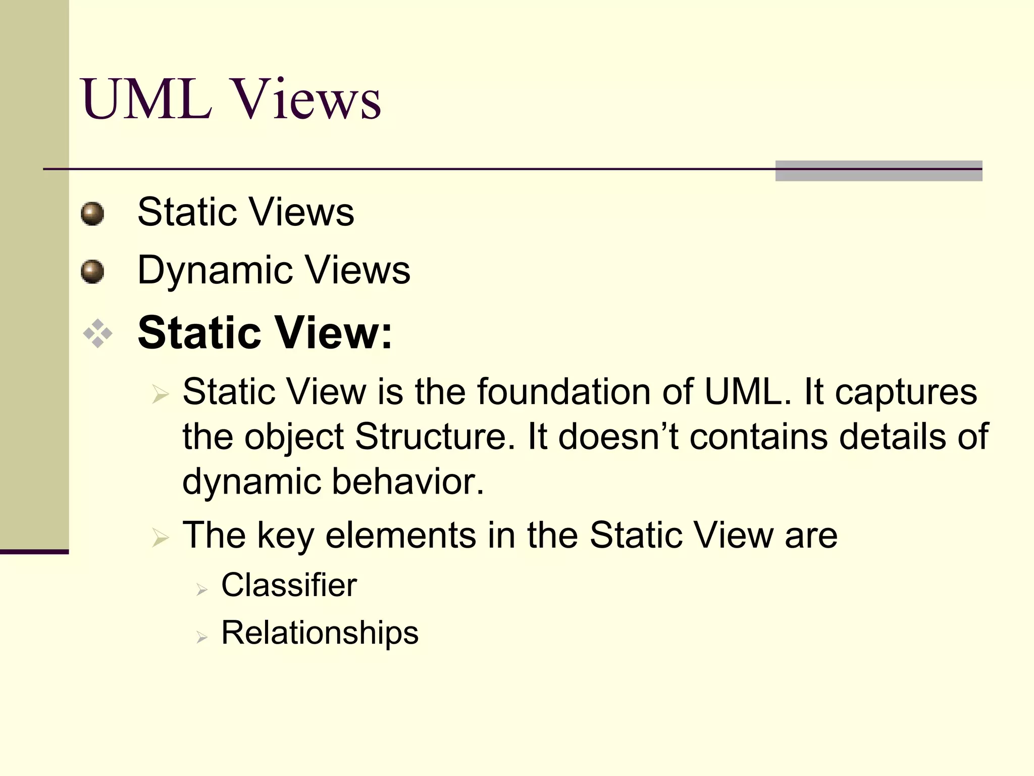 Extend your functionality with stereotypesOO Software Development with UMLInside the UML, you can not only describes data and functions; their interconnections and their relationships with the surrounding world (I.e., with other data and functional units) can be defined in a differential way. This dependency relationship helps the programmers from development to coding phase. It helps the programmers higher degree of complexity. What are the Benefits of UML?Reverse Engineering Re-engineering Forward EngineeringDocumentation DevelopmentSource Code Generation. 
