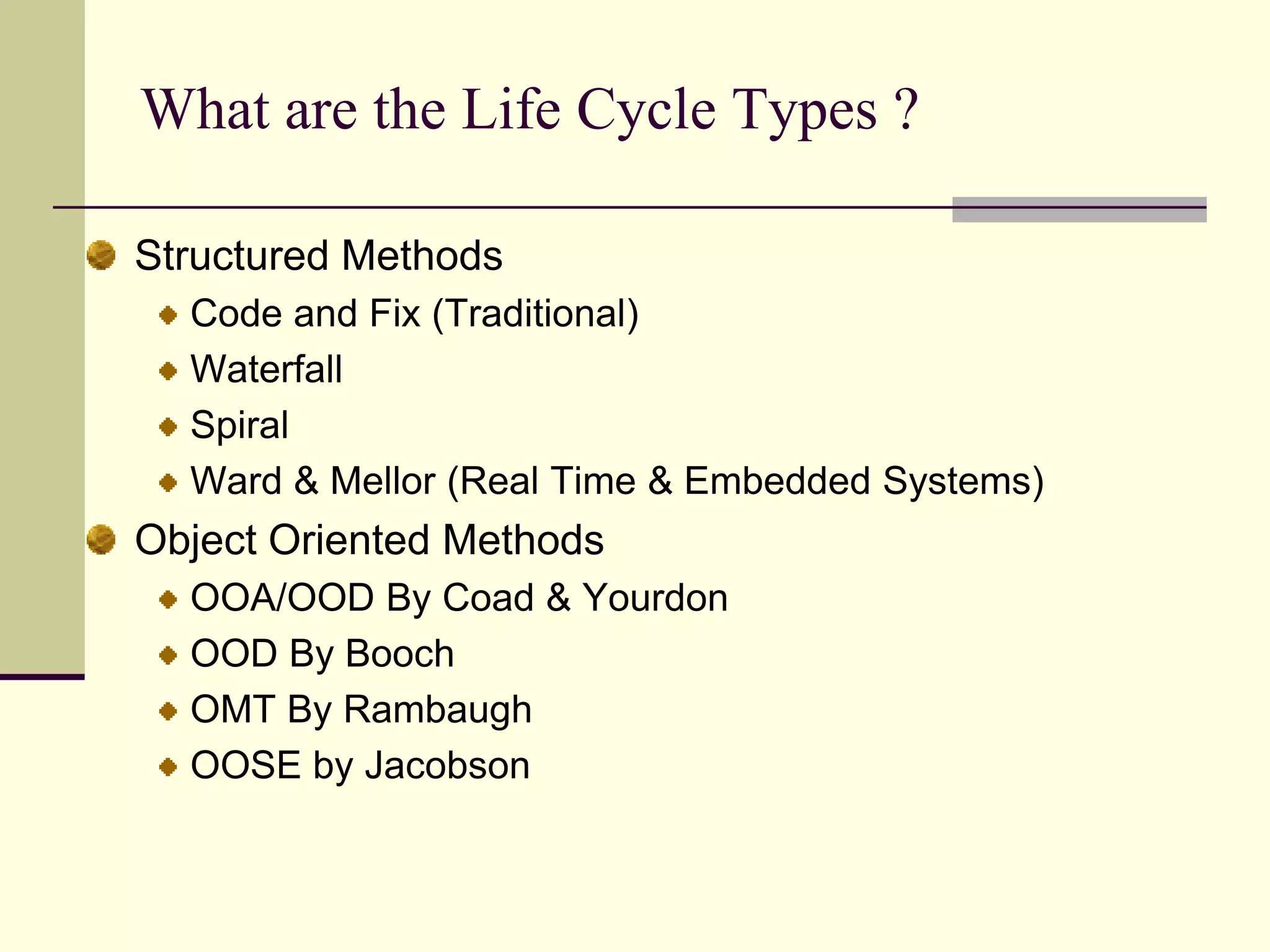 What are the Life Cycle Types ? Structured MethodsCode and Fix (Traditional) WaterfallSpiralWard & Mellor (Real Time & Embedded Systems)Object Oriented MethodsOOA/OOD By Coad & YourdonOOD By BoochOMT By RambaughOOSE by Jacobson 