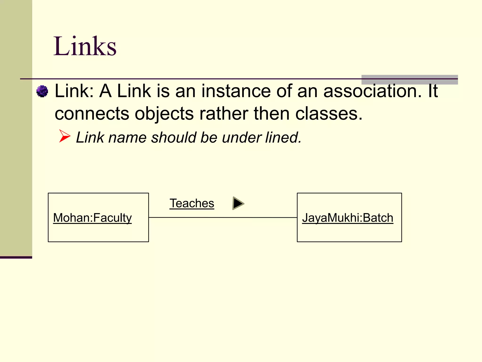 Relationships	Relationships provides pathway for communication between objects. Sequence and/or collaboration diagrams are examined to determine what links between objects need to exist to accomplish the behavior. If two objects need to “talk” there must be a link between them.Three types of relationships are:Association, Aggregation and Dependency.
