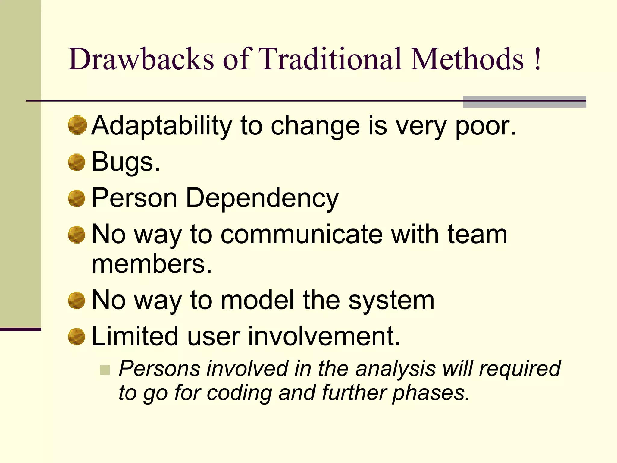 Drawbacks of Traditional Methods ! Adaptability to change is very poor. Bugs. Person Dependency No way to communicate with team members. No way to model the system Limited user involvement. Persons involved in the analysis will required to go for coding and further phases. 