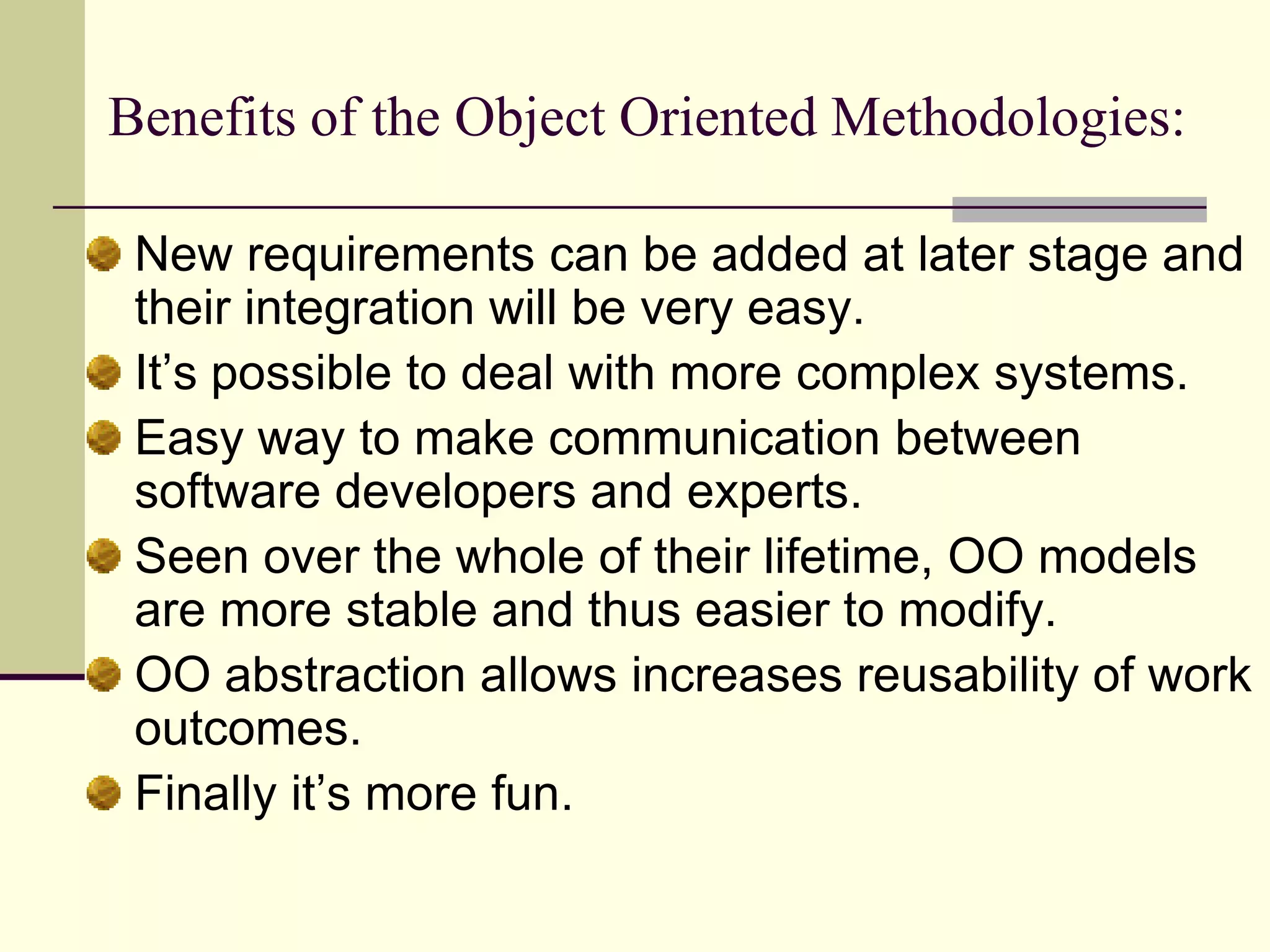 Benefits of the Object Oriented Methodologies: New requirements can be added at later stage and their integration will be very easy. It’s possible to deal with more complex systems.Easy way to make communication between software developers and experts. Seen over the whole of their lifetime, OO models are more stable and thus easier to modify. OO abstraction allows increases reusability of work outcomes. Finally it’s more fun. 
