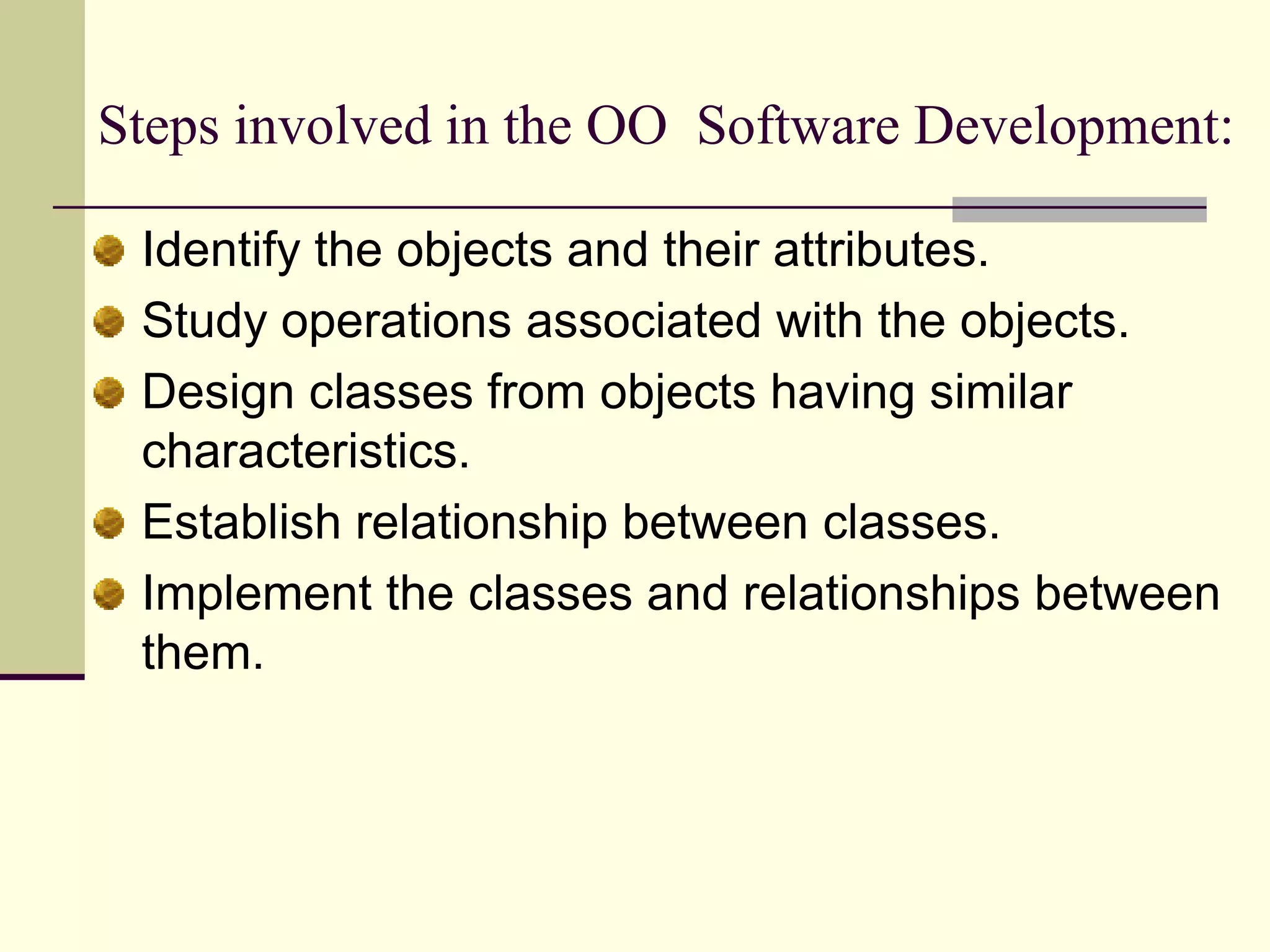 Steps involved in the OO  Software Development:Identify the objects and their attributes. Study operations associated with the objects. Design classes from objects having similar characteristics. Establish relationship between classes. Implement the classes and relationships between them. 