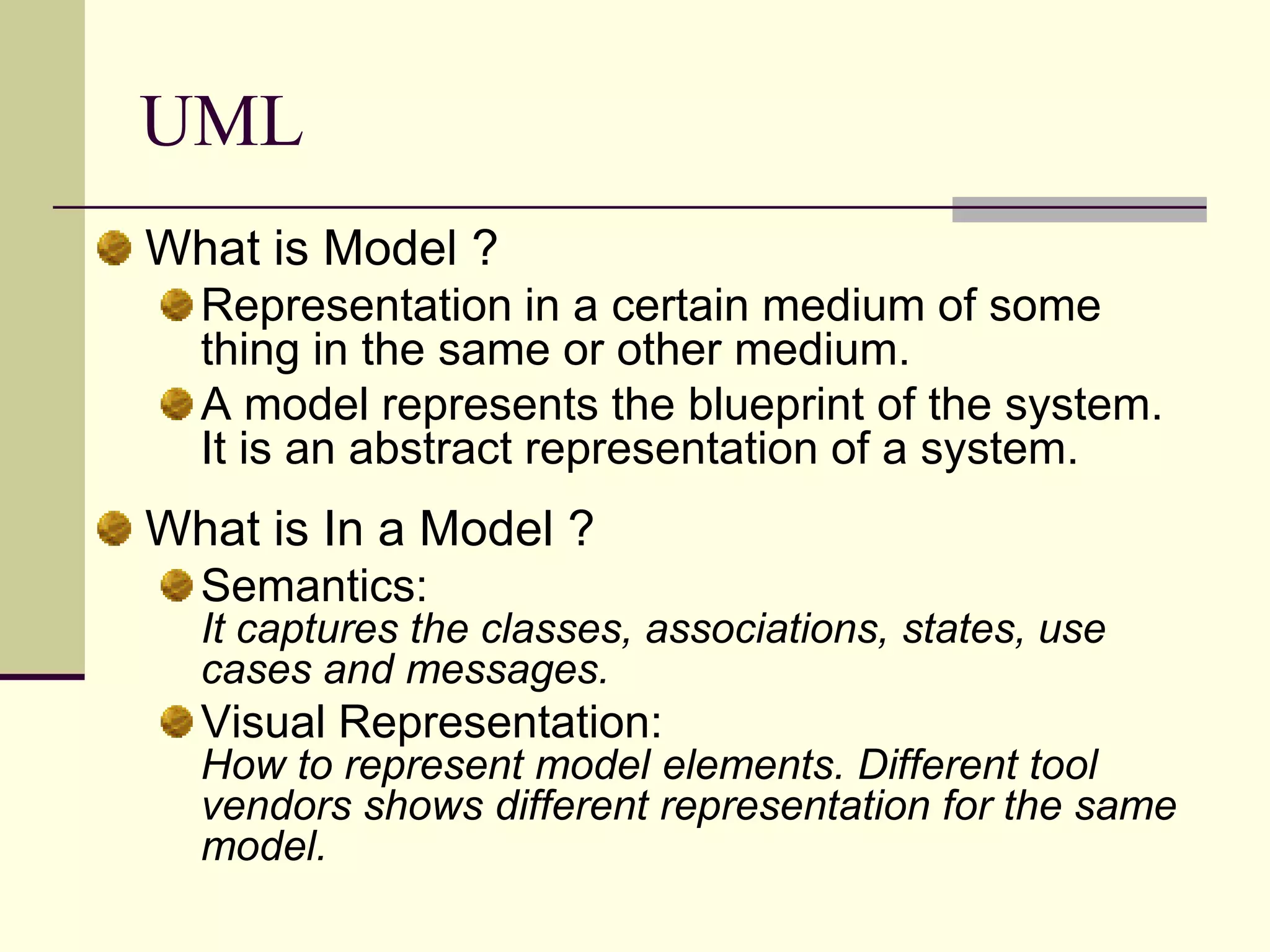 UMLWhat is Model ? Representation in a certain medium of some thing in the same or other medium. A model represents the blueprint of the system. It is an abstract representation of a system. What is In a Model ? Semantics:It captures the classes, associations, states, use cases and messages. Visual Representation:How to represent model elements. Different tool vendors shows different representation for the same model.