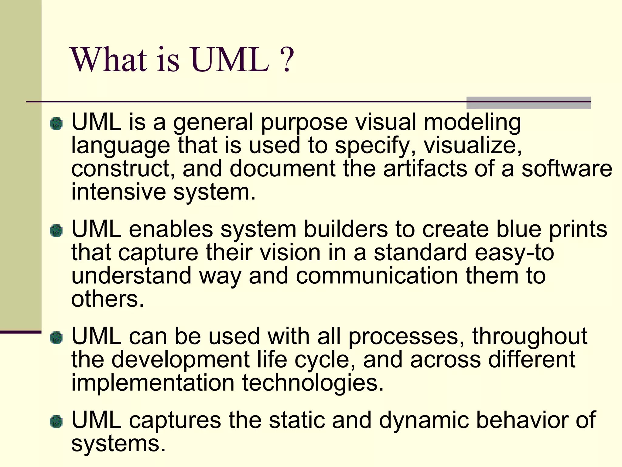 What is UML ? UML is a general purpose visual modeling language that is used to specify, visualize, construct, and document the artifacts of a software intensive system. UML enables system builders to create blue prints that capture their vision in a standard easy-to understand way and communication them to others.UML can be used with all processes, throughout the development life cycle, and across different implementation technologies.UML captures the static and dynamic behavior of systems. 