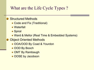 What are the Life Cycle Types ? Structured MethodsCode and Fix (Traditional) WaterfallSpiralWard & Mellor (Real Time & Embedded Systems)Object Oriented MethodsOOA/OOD By Coad & YourdonOOD By BoochOMT By RambaughOOSE by Jacobson 