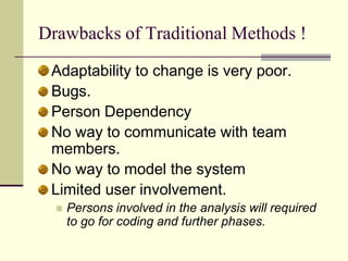 Drawbacks of Traditional Methods ! Adaptability to change is very poor. Bugs. Person Dependency No way to communicate with team members. No way to model the system Limited user involvement. Persons involved in the analysis will required to go for coding and further phases. 