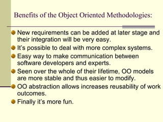 Benefits of the Object Oriented Methodologies: New requirements can be added at later stage and their integration will be very easy. It’s possible to deal with more complex systems.Easy way to make communication between software developers and experts. Seen over the whole of their lifetime, OO models are more stable and thus easier to modify. OO abstraction allows increases reusability of work outcomes. Finally it’s more fun. 