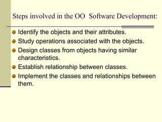 Steps involved in the OO  Software Development:Identify the objects and their attributes. Study operations associated with the objects. Design classes from objects having similar characteristics. Establish relationship between classes. Implement the classes and relationships between them. 