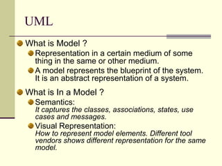 UMLWhat is Model ? Representation in a certain medium of some thing in the same or other medium. A model represents the blueprint of the system. It is an abstract representation of a system. What is In a Model ? Semantics:It captures the classes, associations, states, use cases and messages. Visual Representation:How to represent model elements. Different tool vendors shows different representation for the same model.