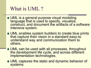 What is UML ? UML is a general purpose visual modeling language that is used to specify, visualize, construct, and document the artifacts of a software intensive system. UML enables system builders to create blue prints that capture their vision in a standard easy-to understand way and communication them to others.UML can be used with all processes, throughout the development life cycle, and across different implementation technologies.UML captures the static and dynamic behavior of systems. 