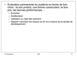• Evaluation permanente du système en terme de bon
  choix : le bon produit, une bonne construction, le bon
  prix, les bonnes performances….
     –   Évolution
     –   Amélioration
     –   Validation ou rejet des solutions
     –   Objectif: minimiser les risques au fur et à mesure de la spirale de
         développement




C Crochepeyre                        UML                                  10
 