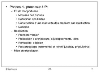 • Phases du processus UP:
     – Étude d’opportunité
        • Mesures des risques
        • Définitions des limites
        • Construction d’une maquette des premiers cas d’utilisation
        • Décision
     – Réalisation
        • Première version
        • Proposition d’architecture, développements, tests
        • Rentabilité: décision
        • Puis processus incrémental et itératif jusqu’au produit final
     – Mise en exploitation




C Crochepeyre                      UML                                    11
 