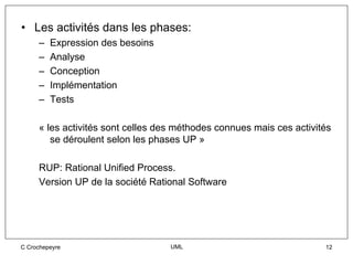 • Les activités dans les phases:
     –   Expression des besoins
     –   Analyse
     –   Conception
     –   Implémentation
     –   Tests

     « les activités sont celles des méthodes connues mais ces activités
        se déroulent selon les phases UP »

     RUP: Rational Unified Process.
     Version UP de la société Rational Software




C Crochepeyre                      UML                                12
 