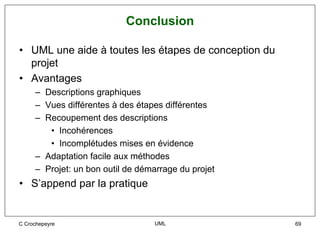 Conclusion

• UML une aide à toutes les étapes de conception du
  projet
• Avantages
     – Descriptions graphiques
     – Vues différentes à des étapes différentes
     – Recoupement des descriptions
        • Incohérences
        • Incomplétudes mises en évidence
     – Adaptation facile aux méthodes
     – Projet: un bon outil de démarrage du projet
• S’append par la pratique


C Crochepeyre                     UML                 69
 