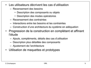 • Les utilisateurs décrivent les cas d’utilisation
     – Recensement des besoins
         • Description des composants ou objets
         • Description des modes opératoires
     – Recensement des contraintes
     – Interactions entre les besoins et les contraintes
     – Construction d’une architecture du système en adéquation
• Progression de la construction en complétant et affinant
  l’étude
     – Ajouts, compléments, détails des cas d’utilisation
     – Description plus détaillée des composants
     – Ajustement de l’architecture
• Utilisation de maquettes et prototypes



C Crochepeyre                      UML                            9
 
