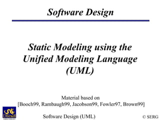 Software Design


   Static Modeling using the
  Unified Modeling Language
            (UML)

                 Material based on
[Booch99, Rambaugh99, Jacobson99, Fowler97, Brown99]

          Software Design (UML)                    © SERG
 