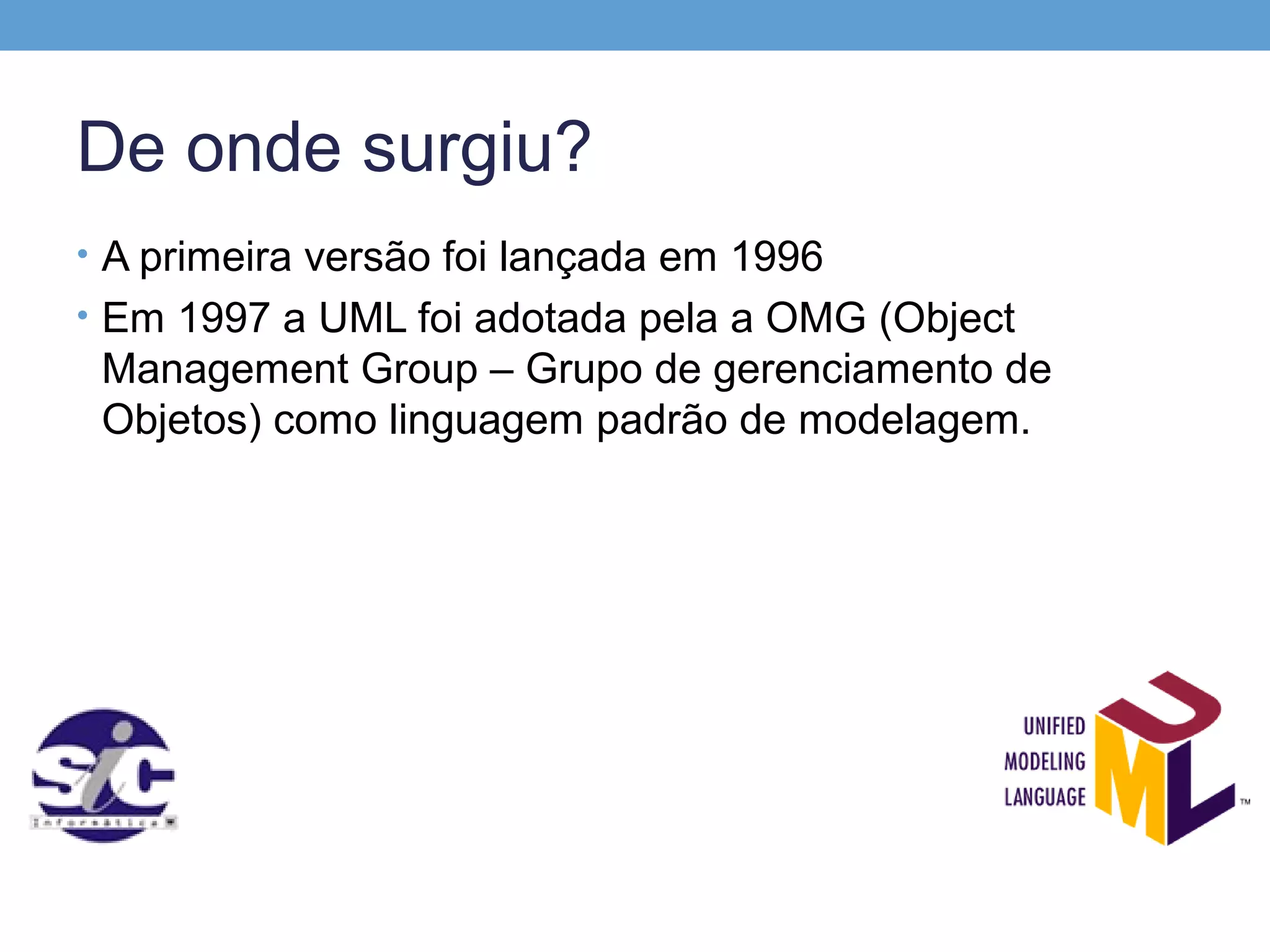 De onde surgiu?
• A primeira versão foi lançada em 1996
• Em 1997 a UML foi adotada pela a OMG (Object
 Management Group – Grupo de gerenciamento de
 Objetos) como linguagem padrão de modelagem.
 