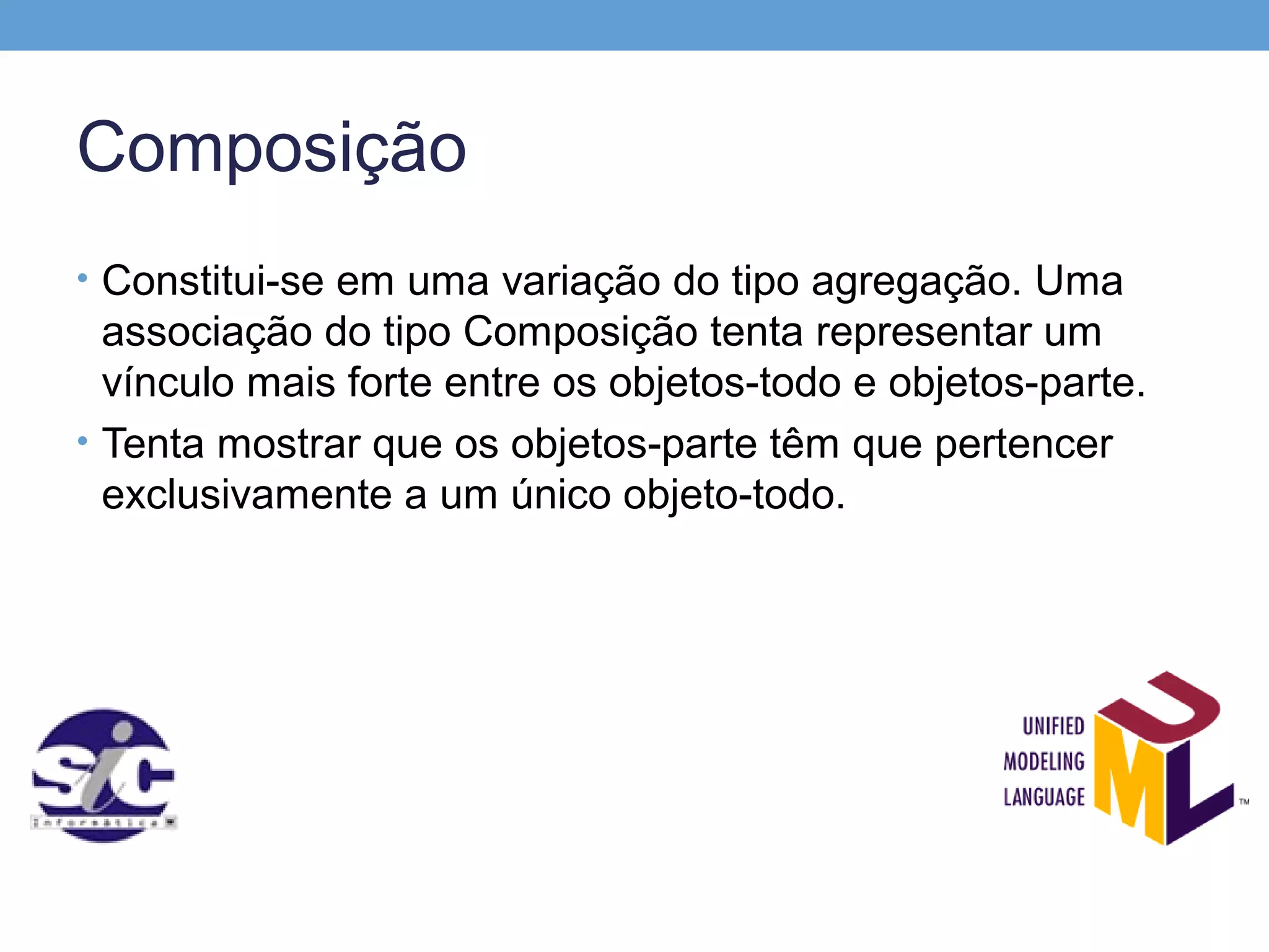Composição
• Constitui-se em uma variação do tipo agregação. Uma
  associação do tipo Composição tenta representar um
  vínculo mais forte entre os objetos-todo e objetos-parte.
• Tenta mostrar que os objetos-parte têm que pertencer
  exclusivamente a um único objeto-todo.
 