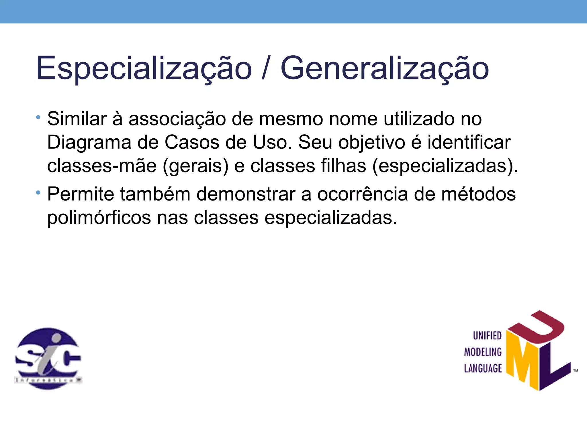 Especialização / Generalização
• Similar à associação de mesmo nome utilizado no
  Diagrama de Casos de Uso. Seu objetivo é identificar
  classes-mãe (gerais) e classes filhas (especializadas).
• Permite também demonstrar a ocorrência de métodos
  polimórficos nas classes especializadas.
 