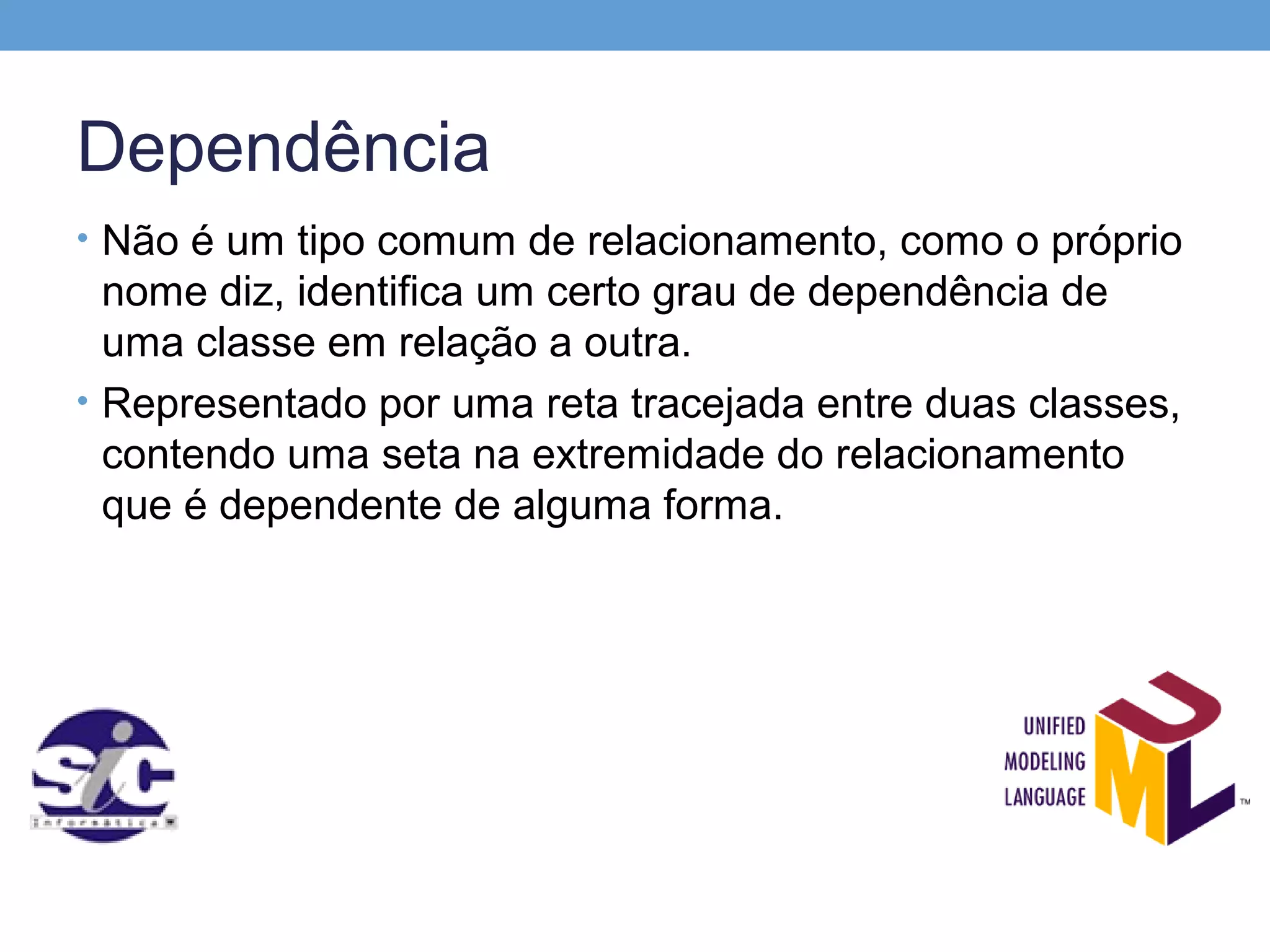 Dependência
• Não é um tipo comum de relacionamento, como o próprio
  nome diz, identifica um certo grau de dependência de
  uma classe em relação a outra.
• Representado por uma reta tracejada entre duas classes,
  contendo uma seta na extremidade do relacionamento
  que é dependente de alguma forma.
 