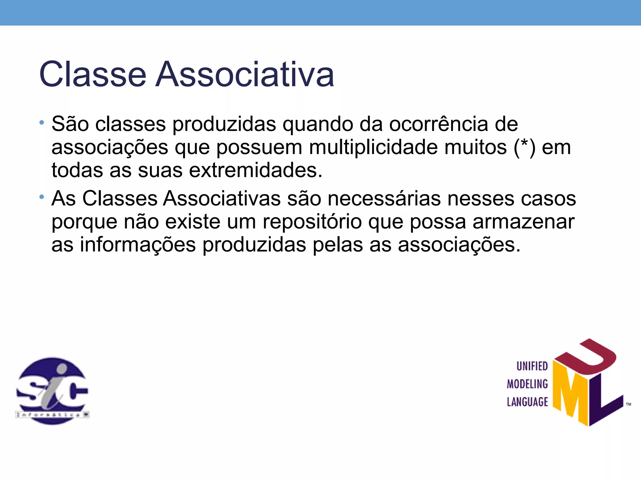 Classe Associativa
• São classes produzidas quando da ocorrência de
  associações que possuem multiplicidade muitos (*) em
  todas as suas extremidades.
• As Classes Associativas são necessárias nesses casos
  porque não existe um repositório que possa armazenar
  as informações produzidas pelas as associações.
 