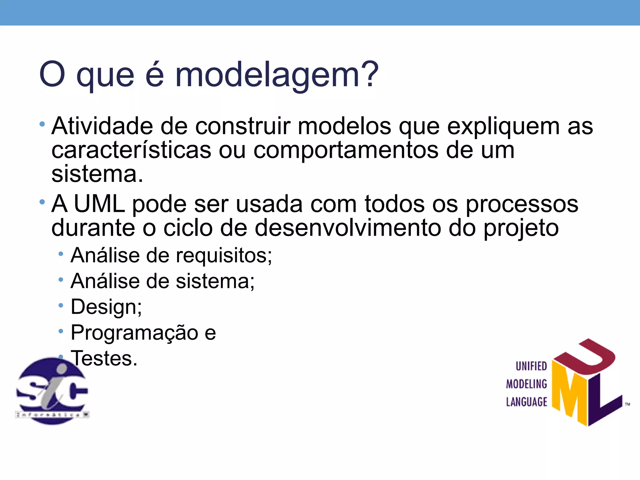 O que é modelagem?
• Atividade de construir modelos que expliquem as
  características ou comportamentos de um
  sistema.
• A UML pode ser usada com todos os processos
  durante o ciclo de desenvolvimento do projeto
 •   Análise de requisitos;
 •   Análise de sistema;
 •   Design;
 •   Programação e
 •   Testes.
 