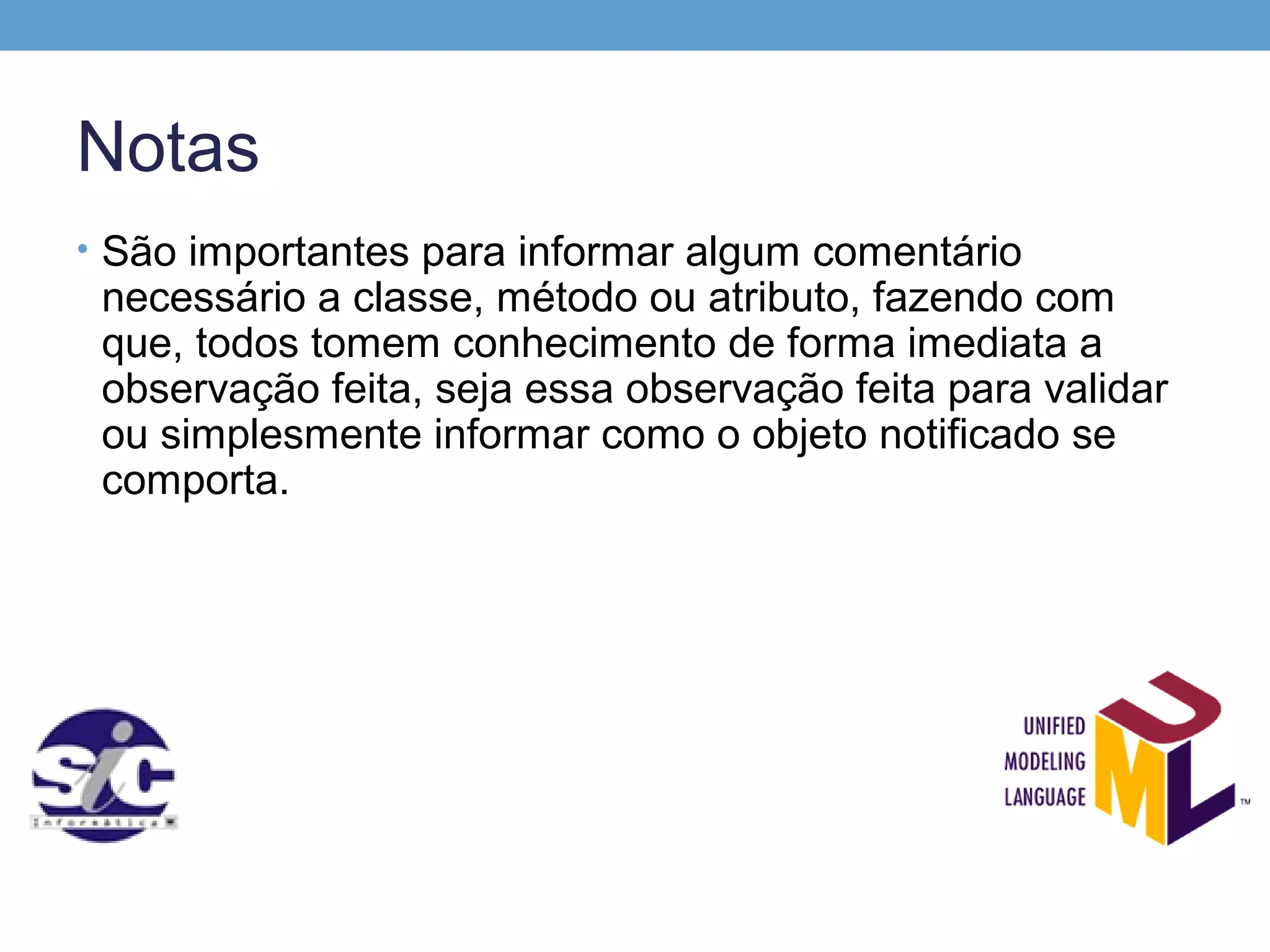 Notas
• São importantes para informar algum comentário
 necessário a classe, método ou atributo, fazendo com
 que, todos tomem conhecimento de forma imediata a
 observação feita, seja essa observação feita para validar
 ou simplesmente informar como o objeto notificado se
 comporta.
 